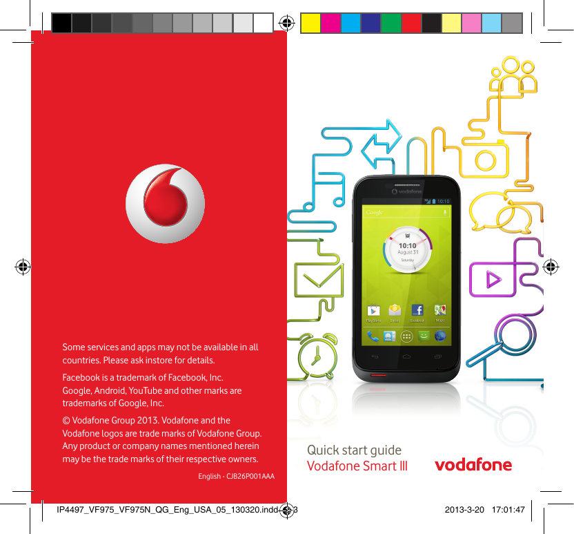 Quick start guide Vodafone Smart IIISome services and apps may not be available in all countries. Please ask instore for details.Facebook is a trademark of Facebook, Inc. Google, Android, YouTube and other marks are trademarks of Google, Inc.© Vodafone Group 2013. Vodafone and the Vodafone logos  are trade marks of Vodafone Group. Any product or company names mentioned herein  may be the trade marks of their respective owners.English - CJB26P001AAAIP4497_VF975_VF975N_QG_Eng_USA_05_130320.indd   2-3 2013-3-20   17:01:47