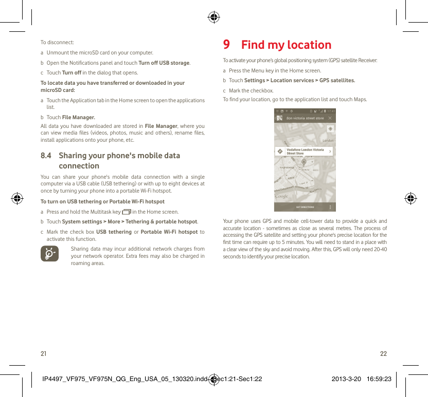 21 22To disconnect: a  Unmount the microSD card on your computer.b  Open the Notifications panel and touch Turn off USB storage.c Touch Turn off in the dialog that opens.To locate data you have transferred or downloaded in your microSD card:a  Touch the Application tab in the Home screen to open the applications list.b Touch File Manager.All data you have downloaded are stored in File Manager, where you can view media files (videos, photos, music and others), rename files, install applications onto your phone, etc.Sharing your phone&apos;s mobile data 8.4 connectionYou can share your phone&apos;s mobile data connection with a single computer via a USB cable (USB tethering) or with up to eight devices at once by turning your phone into a portable Wi-Fi hotspot.To turn on USB tethering or Portable Wi-Fi hotspota  Press and hold the Multitask key   in the Home screen.b Touch System settings &gt; More &gt; Tethering &amp; portable hotspot.c  Mark the check box USB tethering or Portable Wi-Fi hotspot to activate this function.  Sharing data may incur additional network charges from your network operator. Extra fees may also be charged in roaming areas.  Find my location9 To activate your phone’s global positioning system (GPS) satellite Receiver:a  Press the Menu key in the Home screen.b Touch Settings &gt; Location services &gt; GPS satellites.c  Mark the checkbox.To find your location, go to the application list and touch Maps.Your phone uses GPS and mobile cell-tower data to provide a quick and accurate location - sometimes as close as several metres. The process of accessing the GPS satellite and setting your phone&apos;s precise location for the first time can require up to 5 minutes. You will need to stand in a place with a clear view of the sky and avoid moving. After this, GPS will only need 20-40 seconds to identify your precise location.IP4497_VF975_VF975N_QG_Eng_USA_05_130320.indd   Sec1:21-Sec1:22IP4497_VF975_VF975N_QG_Eng_USA_05_130320.indd   Sec1:21-Sec1:22 2013-3-20   16:59:232013-3-20   16:59:23