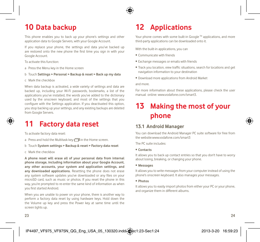 23 24Data backup10 This phone enables you to back up your phone’s settings and other application data to Google Servers, with your Google Account. If you replace your phone, the settings and data you’ve backed up are restored onto the new phone the first time you sign in with your Google Account. To activate this function:a  Press the Menu key in the Home screenb Touch Settings &gt; Personal &gt; Backup &amp; reset &gt; Back up my datac  Mark the checkboxWhen data backup is activated, a wide variety of settings and data are backed up, including your Wi-Fi passwords, bookmarks, a list of the applications you’ve installed, the words you’ve added to the dictionary used by the onscreen keyboard, and most of the settings that you configure with the Settings application. If you deactivated this option, you stop backing up your settings, and any existing backups are deleted from Google Servers.Factory data reset11 To activate factory data reset:a  Press and hold the Multitask key   in the Home screen.b Touch System settings &gt; Backup &amp; reset &gt; Factory data resetc  Mark the checkboxA phone reset will erase all of your personal data from internal phone storage, including information about your Google Account, any other accounts, your system and application settings, and any downloaded applications. Resetting the phone does not erase any system software updates you’ve downloaded or any files on your microSD card, such as music or photos. If you reset the phone in this way, you’re prompted to re-enter the same kind of information as when you first started Android.When you are unable to power on your phone, there is another way to perform a factory data reset by using hardware keys. Hold down the the Volume up key and press the Power key at same time until the screen lights up.Applications12 Your phone comes with some built-in Google TM applications, and more third-party applications can be downloaded onto it.With the built-in applications, you canCommunicate with friends• Exchange messages or emails with friends• Track you location, view traffic situations, search for locations and get • navigation information to your destinationDownload more applications from Android Market • and more.For more information about these applications, please check the user manual  online: www.vodafone.com/smart3. Making the most of your 13 phoneAndroid Manager13.1 You can download the Android Manager PC suite software for free from the website:www.vodafone.com/smart3The PC suite includes:Contacts• It allows you to back up contact entries so that you don&apos;t have to worry about losing, breaking, or changing your phone.Messages• It allows you to write messages from your computer instead of using the phone&apos;s onscreen keyboard. It also manages your messages.Photos• It allows you to easily import photos from either your PC or your phone, and organize them in different albums.IP4497_VF975_VF975N_QG_Eng_USA_05_130320.indd   Sec1:23-Sec1:24IP4497_VF975_VF975N_QG_Eng_USA_05_130320.indd   Sec1:23-Sec1:24 2013-3-20   16:59:232013-3-20   16:59:23