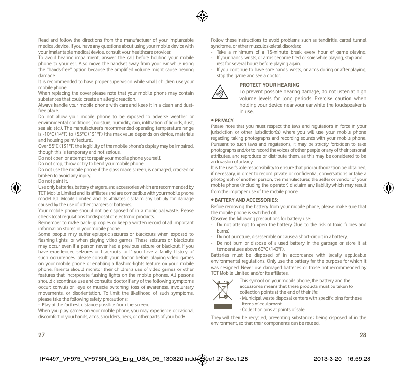 27 28Read and follow the directions from the manufacturer of your implantable medical device. If you have any questions about using your mobile device with your implantable medical device, consult your healthcare provider.To avoid hearing impairment, answer the call before holding your mobile phone to your ear. Also move the handset away from your ear while using the “hands-free” option because the amplified volume might cause hearing damage.It is recommended to have proper supervision while small children use your mobile phone.When replacing the cover please note that your mobile phone may contain substances that could create an allergic reaction.Always handle your mobile phone with care and keep it in a clean and dust-free place.Do not allow your mobile phone to be exposed to adverse weather or environmental conditions (moisture, humidity, rain, infiltration of liquids, dust, sea air, etc.). The manufacturer’s recommended operating temperature range is -10°C (14°F) to +55°C (131°F) (the max value depends on device, materials and housing paint/texture).Over 55°C (131°F) the legibility of the mobile phone’s display may be impaired, though this is temporary and not serious. Do not open or attempt to repair your mobile phone yourself.Do not drop, throw or try to bend your mobile phone.Do not use the mobile phone if the glass made screen, is damaged, cracked or broken to avoid any injury.Do not paint it.Use only batteries, battery chargers, and accessories which are recommended by TCT Mobile Limited and its affiliates and are compatible with your mobile phone model.TCT Mobile Limited and its affiliates disclaim any liability for damage caused by the use of other chargers or batteries.Your mobile phone should not be disposed of in a municipal waste. Please check local regulations for disposal of electronic products.Remember to make back-up copies or keep a written record of all important information stored in your mobile phone.Some people may suffer epileptic seizures or blackouts when exposed to flashing lights, or when playing video games. These seizures or blackouts may occur even if a person never had a previous seizure or blackout. If you have experienced seizures or blackouts, or if you have a family history of such occurrences, please consult your doctor before playing video games on your mobile phone or enabling a flashing-lights feature on your mobile phone. Parents should monitor their children’s use of video games or other features that incorporate flashing lights on the mobile phones. All persons should discontinue use and consult a doctor if any of the following symptoms occur: convulsion, eye or muscle twitching, loss of awareness, involuntary movements, or disorientation. To limit the likelihood of such symptoms, please take the following safety precautions:-  Play at the farthest distance possible from the screen.When you play games on your mobile phone, you may experience occasional discomfort in your hands, arms, shoulders, neck, or other parts of your body. Follow these instructions to avoid problems such as tendinitis, carpal tunnel syndrome, or other musculoskeletal disorders:-  Take a minimum of a 15-minute break every hour of game playing.-   If your hands, wrists, or arms become tired or sore while playing, stop and rest for several hours before playing again.-   If you continue to have sore hands, wrists, or arms during or after playing, stop the game and see a doctor.  PROTECT YOUR HEARING   To prevent possible hearing damage, do not listen at high volume levels for long periods. Exercise caution when holding your device near your ear while the loudspeaker is in use.• PRIVACY:Please note that you must respect the laws and regulations in force in your jurisdiction or other jurisdiction(s) where you will use your mobile phone regarding taking photographs and recording sounds with your mobile phone. Pursuant to such laws and regulations, it may be strictly forbidden to take photographs and/or to record the voices of other people or any of their personal attributes, and reproduce or distribute them, as this may be considered to be an invasion of privacy.  It is the user’s sole responsibility to ensure that prior authorization be obtained, if necessary, in order to record private or confidential conversations or take a photograph of another person; the manufacturer, the seller or vendor of your mobile phone (including the operator) disclaim any liability which may result from the improper use of the mobile phone.• BATTERY AND ACCESSORIES:Before removing the battery from your mobile phone, please make sure that the mobile phone is switched off. Observe the following precautions for battery use: -  Do not attempt to open the battery (due to the risk of toxic fumes and burns). -  Do not puncture, disassemble or cause a short-circuit in a battery, -  Do not burn or dispose of a used battery in the garbage or store it at temperatures above 60°C (140°F). Batteries must be disposed of in accordance with locally applicable environmental regulations. Only use the battery for the purpose for which it was designed. Never use damaged batteries or those not recommended by TCT Mobile Limited and/or its affiliates.   This symbol on your mobile phone, the battery and the accessories means that these products must be taken to collection points at the end of their life:-  Municipal waste disposal centers with specific bins for these items of equipment- Collection bins at points of sale.They will then be recycled, preventing substances being disposed of in the environment, so that their components can be reused.IP4497_VF975_VF975N_QG_Eng_USA_05_130320.indd   Sec1:27-Sec1:28IP4497_VF975_VF975N_QG_Eng_USA_05_130320.indd   Sec1:27-Sec1:28 2013-3-20   16:59:232013-3-20   16:59:23