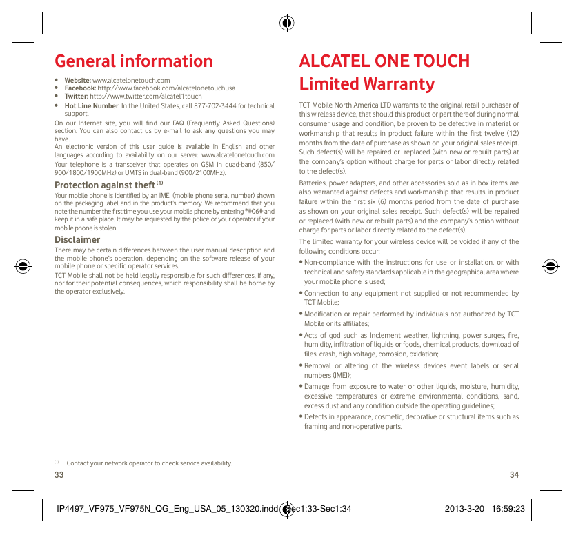 33 34General information•  Website: www.alcatelonetouch.com•  Facebook: http://www.facebook.com/alcatelonetouchusa•  Twitter: http://www.twitter.com/alcatel1touch•  Hot Line Number: In the United States, call 877-702-3444 for technical support.On our Internet site, you will find our FAQ (Frequently Asked Questions) section. You can also contact us by e-mail to ask any questions you may have. An electronic version of this user guide is available in English and other languages according to availability on our server: www.alcatelonetouch.comYour telephone is a transceiver that operates on GSM in quad-band (850/ 900/1800/1900MHz) or UMTS in dual-band (900/2100MHz).Protection against theft (1)Your mobile phone is identified by an IMEI (mobile phone serial number) shown on the packaging label and in the product’s memory. We recommend that you note the number the first time you use your mobile phone by entering *#06# and keep it in a safe place. It may be requested by the police or your operator if your mobile phone is stolen. DisclaimerThere may be certain differences between the user manual description and the mobile phone’s operation, depending on the software release of your mobile phone or specific operator services.TCT Mobile shall not be held legally responsible for such differences, if any, nor for their potential consequences, which responsibility shall be borne by the operator exclusively.(1)  Contact your network operator to check service availability.ALCATEL ONE TOUCH Limited WarrantyTCT Mobile North America LTD warrants to the original retail purchaser of this wireless device, that should this product or part thereof during normal consumer usage and condition, be proven to be defective in material or workmanship that results in product failure within the first twelve (12) months from the date of purchase as shown on your original sales receipt. Such defect(s) will be repaired or  replaced (with new or rebuilt parts) at the company’s option without charge for parts or labor directly related to the defect(s).Batteries, power adapters, and other accessories sold as in box items are also warranted against defects and workmanship that results in product failure within the first six (6) months period from the date of purchase as shown on your original sales receipt. Such defect(s) will be repaired or replaced (with new or rebuilt parts) and the company’s option without charge for parts or labor directly related to the defect(s).The limited warranty for your wireless device will be voided if any of the following conditions occur:•  Non-compliance with the instructions for use or installation, or with technical and safety standards applicable in the geographical area where your mobile phone is used;•  Connection to any equipment not supplied or not recommended by TCT Mobile;•  Modification or repair performed by individuals not authorized by TCT Mobile or its affiliates;•  Acts of god such as Inclement weather, lightning, power surges, fire, humidity, infiltration of liquids or foods, chemical products, download of files, crash, high voltage, corrosion, oxidation;•  Removal or altering of the wireless devices event labels or serial numbers (IMEI);•  Damage from exposure to water or other liquids, moisture, humidity, excessive temperatures or extreme environmental conditions, sand, excess dust and any condition outside the operating guidelines;•  Defects in appearance, cosmetic, decorative or structural items such as framing and non-operative parts.IP4497_VF975_VF975N_QG_Eng_USA_05_130320.indd   Sec1:33-Sec1:34IP4497_VF975_VF975N_QG_Eng_USA_05_130320.indd   Sec1:33-Sec1:34 2013-3-20   16:59:232013-3-20   16:59:23