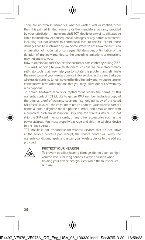 35There are no express warranties, whether written, oral or implied, other than this printed limited warranty or the mandatory warranty provided by your jurisdiction. In no event shall TCT Mobile or any of its affiliates be liable for incidental or consequential damages of any nature whatsoever, including but not limited to commercial loss, to the full extent those damages can be disclaimed by law. Some states do not allow the exclusion or limitation of incidental or consequential damages, or limitation of the duration of implied warranties, so the preceding limitations or exclusions may not apply to you.How to obtain Support: Contact the customer care center by calling (877-702-3444) or going to www.alcatelonetouch.com. We have placed many self-help tools that may help you to isolate the problem and eliminate the need to send your wireless device in for service. In the case that your wireless device is no longer covered by this limited warranty due to time or condition we have other options that you may utilize our out of warranty repair options.To obtain hardware repairs or replacement within the terms of this warranty, contact TCT Mobile to get an RMA number, include a copy of the original proof of warranty coverage (e.g. original copy of the dated bill of sale, invoice), the consumer’s return address, your wireless carrier’s name, alternate daytime mobile phone number, and email address with a complete problem description. Only ship the wireless device. Do not ship the SIM card, memory cards, or any other accessories such as the power adapter. You must properly package and ship the wireless device to the repair center. TCT Mobile is not responsible for wireless devices that do not arrive at the service center. Upon receipt, the service center will verify the warranty conditions, repair, and return your wireless device to the address provided.   PROTECT YOUR HEARING To prevent possible hearing damage, do not listen at high volume levels for long periods. Exercise caution when holding your device near your ear while the loudspeaker is in use.IP4497_VF975_VF975N_QG_Eng_USA_05_130320.indd   Sec1:35IP4497_VF975_VF975N_QG_Eng_USA_05_130320.indd   Sec1:352013-3-20   16:59:232013-3-20   16:59:23