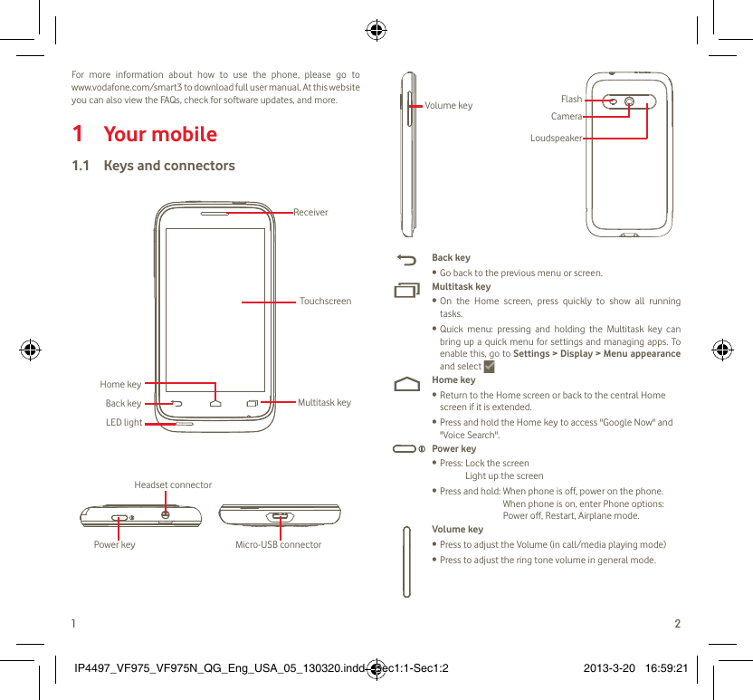 1 2For more information about how to use the phone, please go to www.vodafone.com/smart3 to download full user manual. At this website you can also view the FAQs, check for software updates, and more.Your mobile1 Keys and connectors1.1 Power key Micro-USB connectorHeadset connectorTouchscreenReceiverMultitask keyLED lightBack keyHome keyFlashCameraLoudspeakerVolume keyBack keyGo back to the previous menu or screen.• Multitask keyOn the Home screen, press quickly to show all running • tasks.Quick menu: pressing and holding the Multitask key can • bring up a quick menu for settings and managing apps. To enable this, go to Settings &gt; Display &gt; Menu appearance and select Home keyReturn to the Home screen or back to the central Home • screen if it is extended.Press and hold the Home key to access &quot;Google Now&quot; and • &quot;Voice Search&quot;.Power keyPress:  Lock the screen• Light up the screenPress and hold:  When phone is off, power on the phone.• When phone is on, enter Phone options: Power off, Restart, Airplane mode.Volume keyPress to adjust the Volume (in call/media playing mode)• Press to adjust the ring tone volume in general mode.• IP4497_VF975_VF975N_QG_Eng_USA_05_130320.indd   Sec1:1-Sec1:2IP4497_VF975_VF975N_QG_Eng_USA_05_130320.indd   Sec1:1-Sec1:2 2013-3-20   16:59:212013-3-20   16:59:21