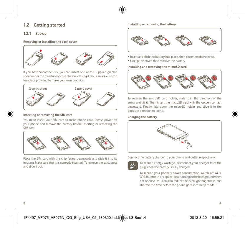 3 4Getting started1.2  Set-up1.2.1 Removing or installing the back coverIf you have Vodafone 975, you can insert one of the supplied graphic sheet under the translucent cover before closing it. You can also use the template provided to make your own graphics.Graphic sheet Battery coverInserting or removing the SIM cardYou must insert your SIM card to make phone calls. Please power off your phone and remove the battery before inserting or removing the SIM card.Place the SIM card with the chip facing downwards and slide it into its housing. Make sure that it is correctly inserted. To remove the card, press and slide it out.Installing or removing the batteryInsert and click the battery into place, then close the phone cover.• Unclip the cover, then remove the battery.• Installing and removing the microSD cardTo release the microSD card holder, slide it in the direction of the arrow and lift it. Then insert the microSD card with the golden contact downward. Finally, fold down the microSD holder and slide it in the opposite direction to lock it.Charging the batteryConnect the battery charger to your phone and outlet respectively.   To reduce energy wastage, disconnect your charger from the plug when the battery is fully charged.To reduce your phone&apos;s power consumption switch off Wi-Fi, GPS, Bluetooth or applications running in the background when not needed. You can also reduce the backlight brightness, and shorten the time before the phone goes into sleep mode.IP4497_VF975_VF975N_QG_Eng_USA_05_130320.indd   Sec1:3-Sec1:4IP4497_VF975_VF975N_QG_Eng_USA_05_130320.indd   Sec1:3-Sec1:4 2013-3-20   16:59:212013-3-20   16:59:21