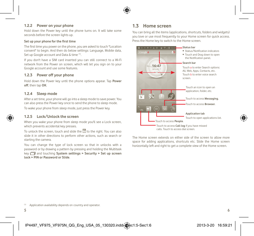 5 6Power on your phone1.2.2 Hold down the Power key until the phone turns on. It will take some seconds before the screen lights up.Set up your phone for the first timeThe first time you power on the phone, you are asked to touch &quot;Location consent&quot; to begin. And then do below settings: Language, Mobile data, Set up Google account and Data &amp; time (1). If you don&apos;t have a SIM card inserted you can still connect to a Wi-Fi network from the Power on screen, which will let you sign on to your Google account and use some features.Power off your phone1.2.3 Hold down the Power key until the phone options appear. Tap Power off, then tap OK.Sleep mode1.2.4 After a set time, your phone will go into a sleep mode to save power. You can also press the Power key once to send the phone to sleep mode.To wake your phone from sleep mode, just press the Power key.Lock/Unlock the screen1.2.5 When you wake your phone from sleep mode you&apos;ll see a Lock screen, which prevents accidental key presses. To unlock the screen, touch and slide the   to the right. You can also slide it in other directions to perform other actions, such as search or starting the camera.You can change the type of lock screen so that in unlocks with a password or by drawing a pattern by pressing and holding the Multitask key   and touching System settings &gt; Security &gt; Set up screen lock &gt; PIN or Password or Slide.(1)  Application availability depends on country and operator.Home screen1.3 You can bring all the items (applications, shortcuts, folders and widgets) you love or use most frequently to your Home screen for quick access. Press the Home key to switch to the Home screen.Status barStatus/Notification indicators • Touch and Drag down to open  • the Notification panel.Application tabTouch to open applications list.Touch to access Messaging.Touch to access Browser.Touch to access Call log if you have missed calls. Touch to access dial screen.Touch to access People.Search barTouch a to enter Search options: All, Web, Apps, Contacts, etc.Touch b to enter voice search screen.Touch an icon to open an application, folder, etc.abThe Home screen extends on either side of the screen to allow more space for adding applications, shortcuts etc. Slide the Home screen horizontally left and right to get a complete view of the Home screen. IP4497_VF975_VF975N_QG_Eng_USA_05_130320.indd   Sec1:5-Sec1:6IP4497_VF975_VF975N_QG_Eng_USA_05_130320.indd   Sec1:5-Sec1:6 2013-3-20   16:59:212013-3-20   16:59:21