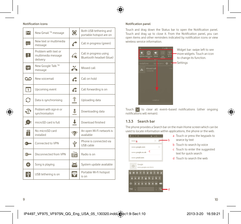 9 10Notification iconsNew Gmail TM message Both USB tethering and portable hotspot are onNew text or multimedia message Call in progress (green)Problem with text or multimedia message deliveryCall in progress using Bluetooth headset (blue)New Google Talk TM message Missed callNew voicemail Call on holdUpcoming event Call forwarding is onData is synchronising Uploading dataProblem with sign-in or synchronisationDownloading datamicroSD card is full Download finishedNo microSD card installedAn open Wi-Fi network is availableConnected to VPN Phone is connected via USB cableDisconnected from VPN Radio is onSong is playing  System update availableUSB tethering is on Portable Wi-Fi hotspot is onNotification panelTouch and drag down the Status bar to open the Notification panel. Touch and drag up to close it. From the Notification panel, you can open items and other reminders indicated by notification icons or view wireless service information. Widget bar: swipe left to see more widgets. Touch an icon to change its function.SettingsTouch  to clear all event–based notifications (other ongoing notifications will remain).Search bar1.3.3 The phone provides a Search bar on the main Home screen which can be used to locate information within applications, the phone or the web. a   Touch or press the keypads to searce by textb   Touch to search by voicec   Touch to enter the suggested text for quick searchd   Touch to search the webacbdIP4497_VF975_VF975N_QG_Eng_USA_05_130320.indd   Sec1:9-Sec1:10IP4497_VF975_VF975N_QG_Eng_USA_05_130320.indd   Sec1:9-Sec1:10 2013-3-20   16:59:212013-3-20   16:59:21