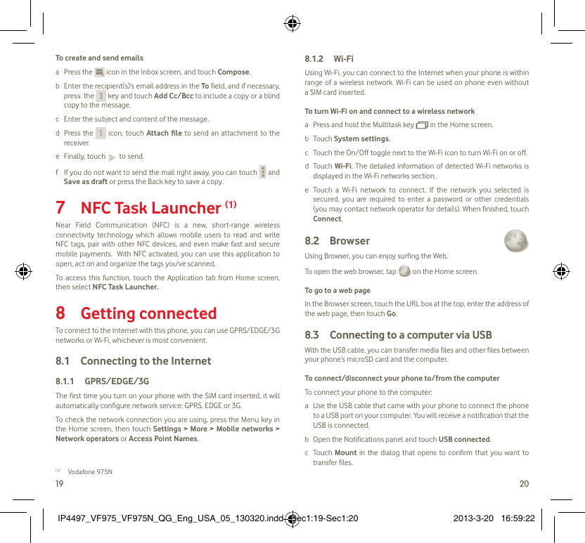19 20To create and send emailsa Press the   icon in the Inbox screen, and touch Compose.b  Enter the recipient(s)’s email address in the To field, and if necessary, press  the   key and touch Add Cc/Bcc to include a copy or a blind copy to the message.c  Enter the subject and content of the message.d Press the   icon, touch Attach file to send an attachment to the receiver.e Finally, touch   to send.f  If you do not want to send the mail right away, you can touch   and Save as draft or press the Back key to save a copy. NFC Task Launcher 7  (1)Near Field Communication (NFC) is a new, short-range wireless connectivity technology which allows mobile users to read and write NFC tags, pair with other NFC devices, and even make fast and secure mobile payments.  With NFC activated, you can use this application to open, act on and organize the tags you&apos;ve scanned.To access this function, touch the Application tab from Home screen, then select NFC Task Launcher.Getting connected8 To connect to the Internet with this phone, you can use GPRS/EDGE/3G networks or Wi-Fi, whichever is most convenient.Connecting to the Internet8.1 GPRS/EDGE/3G8.1.1 The first time you turn on your phone with the SIM card inserted, it will automatically configure network service: GPRS, EDGE or 3G.To check the network connection you are using, press the Menu key in the Home screen, then touch Settings &gt; More &gt; Mobile networks &gt; Network operators or Access Point Names.(1) Vodafone 975NWi-Fi8.1.2 Using Wi-Fi, you can connect to the Internet when your phone is within range of a wireless network. Wi-Fi can be used on phone even without a SIM card inserted.To turn Wi-Fi on and connect to a wireless networka  Press and hold the Multitask key   in the Home screen. b Touch System settings.c  Touch the On/Off toggle next to the Wi-Fi icon to turn Wi-Fi on or off.d Touch Wi-Fi. The detailed information of detected Wi-Fi networks is displayed in the Wi-Fi networks section.e  Touch a Wi-Fi network to connect. If the network you selected is secured, you are required to enter a password or other credentials (you may contact network operator for details). When finished, touch Connect. Browser 8.2 Using Browser, you can enjoy surfing the Web.To open the web browser, tap   on the Home screen.To go to a web pageIn the Browser screen, touch the URL box at the top, enter the address of the web page, then touch Go. Connecting to a computer via USB8.3 With the USB cable, you can transfer media files and other files between your phone’s microSD card and the computer.To connect/disconnect your phone to/from the computerTo connect your phone to the computer:a  Use the USB cable that came with your phone to connect the phone to a USB port on your computer. You will receive a notification that the USB is connected.b  Open the Notifications panel and touch USB connected.c Touch Mount in the dialog that opens to confirm that you want to transfer files.IP4497_VF975_VF975N_QG_Eng_USA_05_130320.indd   Sec1:19-Sec1:20IP4497_VF975_VF975N_QG_Eng_USA_05_130320.indd   Sec1:19-Sec1:20 2013-3-20   16:59:222013-3-20   16:59:22