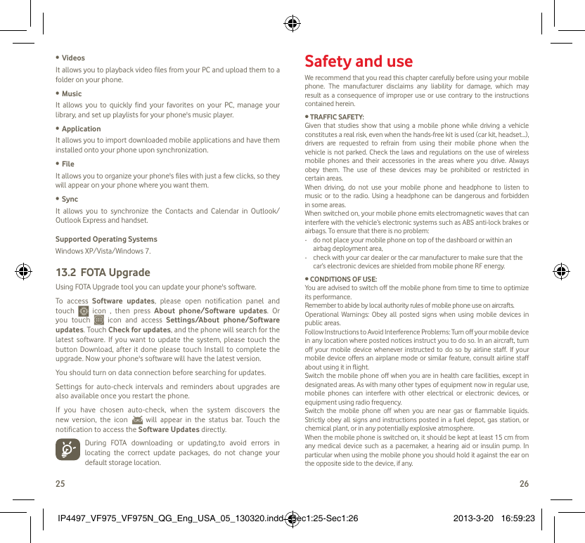25 26Videos• It allows you to playback video files from your PC and upload them to a folder on your phone.Music• It allows you to quickly find your favorites on your PC, manage your library, and set up playlists for your phone&apos;s music player.Application • It allows you to import downloaded mobile applications and have them installed onto your phone upon synchronization.File • It allows you to organize your phone&apos;s files with just a few clicks, so they will appear on your phone where you want them.Sync• It allows you to synchronize the Contacts and Calendar in Outlook/ Outlook Express and handset.Supported Operating SystemsWindows XP/Vista/Windows 7.FOTA Upgrade13.2 Using FOTA Upgrade tool you can update your phone&apos;s software. To access Software updates, please open notification panel and touch   icon , then press About phone/Software updates. Or you touch   icon and access Settings/About phone/Software updates. Touch Check for updates, and the phone will search for the latest software. If you want to update the system, please touch the button Download, after it done please touch Install to complete the upgrade. Now your phone&apos;s software will have the latest version.You should turn on data connection before searching for updates. Settings for auto-check intervals and reminders about upgrades are also available once you restart the phone. If you have chosen auto-check, when the system discovers the new version, the icon   will appear in the status bar. Touch the notification to access the Software Updates directly.  During FOTA downloading or updating,to avoid errors in locating the correct update packages, do not change your default storage location. Safety and useWe recommend that you read this chapter carefully before using your mobile phone. The manufacturer disclaims any liability for damage, which may result as a consequence of improper use or use contrary to the instructions contained herein.• TRAFFIC SAFETY:Given that studies show that using a mobile phone while driving a vehicle constitutes a real risk, even when the hands-free kit is used (car kit, headset...), drivers are requested to refrain from using their mobile phone when the vehicle is not parked. Check the laws and regulations on the use of wireless mobile phones and their accessories in the areas where you drive. Always obey them. The use of these devices may be prohibited or restricted in certain areas.When driving, do not use your mobile phone and headphone to listen to music or to the radio. Using a headphone can be dangerous and forbidden in some areas.When switched on, your mobile phone emits electromagnetic waves that can interfere with the vehicle’s electronic systems such as ABS anti-lock brakes or airbags. To ensure that there is no problem:-   do not place your mobile phone on top of the dashboard or within an airbag deployment area,-   check with your car dealer or the car manufacturer to make sure that the car’s electronic devices are shielded from mobile phone RF energy.• CONDITIONS OF USE:You are advised to switch off the mobile phone from time to time to optimize its performance.Remember to abide by local authority rules of mobile phone use on aircrafts.Operational Warnings: Obey all posted signs when using mobile devices in public areas. Follow Instructions to Avoid Interference Problems: Turn off your mobile device in any location where posted notices instruct you to do so. In an aircraft, turn off your mobile device whenever instructed to do so by airline staff. If your mobile device offers an airplane mode or similar feature, consult airline staff about using it in flight.Switch the mobile phone off when you are in health care facilities, except in designated areas. As with many other types of equipment now in regular use, mobile phones can interfere with other electrical or electronic devices, or equipment using radio frequency.Switch the mobile phone off when you are near gas or flammable liquids. Strictly obey all signs and instructions posted in a fuel depot, gas station, or chemical plant, or in any potentially explosive atmosphere.When the mobile phone is switched on, it should be kept at least 15 cm from any medical device such as a pacemaker, a hearing aid or insulin pump. In particular when using the mobile phone you should hold it against the ear on the opposite side to the device, if any. IP4497_VF975_VF975N_QG_Eng_USA_05_130320.indd   Sec1:25-Sec1:26IP4497_VF975_VF975N_QG_Eng_USA_05_130320.indd   Sec1:25-Sec1:26 2013-3-20   16:59:232013-3-20   16:59:23