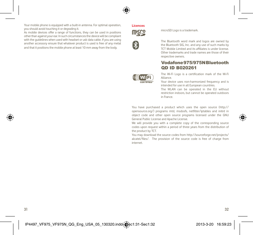 31 32Your mobile phone is equipped with a built-in antenna. For optimal operation, you should avoid touching it or degrading it.As mobile devices offer a range of functions, they can be used in positions other than against your ear. In such circumstances the device will be compliant with the guidelines when used with headset or usb data cable. If you are using another accessory ensure that whatever product is used is free of any metal and that it positions the mobile phone at least 10 mm away from the body.LicencesmicroSD Logo is a trademark. The Bluetooth word mark and logos are owned by the Bluetooth SIG, Inc. and any use of such marks by TCT Mobile Limited and its affiliates is under license. Other trademarks and trade names are those of their respective owners.  Vodafone 975/975N Bluetooth QD ID B020261 The Wi-Fi Logo is a certification mark of the Wi-Fi Alliance.Your device uses non-harmonized frequency and is intended for use in all European countries.The WLAN can be operated in the EU without restriction indoors, but cannot be operated outdoors in France.You have purchased a product which uses the open source (http://opensource.org/) programs mtd, msdosfs, netfilter/iptables and initrd in object code and other open source programs licensed under the GNU General Public License and Apache License. We will provide you with a complete copy of the corresponding source codes upon request within a period of three years from the distribution of the product by TCT. You may download the source codes from http://sourceforge.net/projects/alcatel/files/.  The provision of the source code is free of charge from internet. IP4497_VF975_VF975N_QG_Eng_USA_05_130320.indd   Sec1:31-Sec1:32IP4497_VF975_VF975N_QG_Eng_USA_05_130320.indd   Sec1:31-Sec1:32 2013-3-20   16:59:232013-3-20   16:59:23