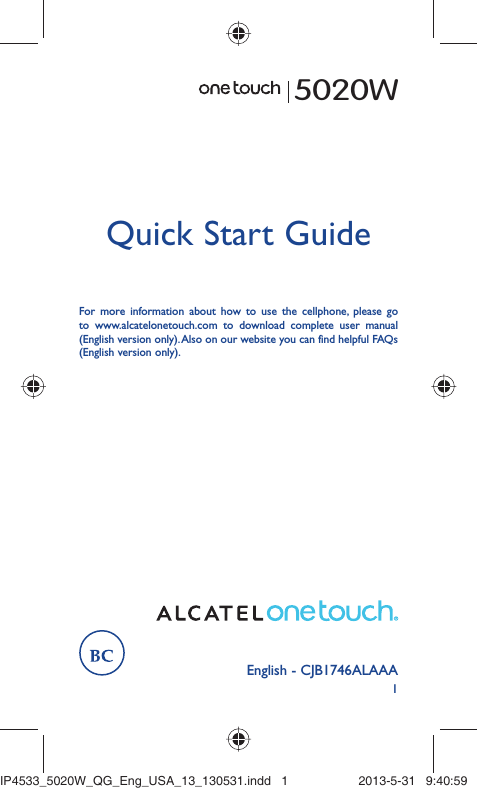 1English - CJB1746ALAAAQuick Start GuideFor more information about how to use the cellphone, please go to www.alcatelonetouch.com to download complete user manual (English version only). Also on our website you can find helpful FAQs (English version only).5020WIP4533_5020W_QG_Eng_USA_13_130531.indd   1IP4533_5020W_QG_Eng_USA_13_130531.indd   1 2013-5-31   9:40:592013-5-31   9:40:59