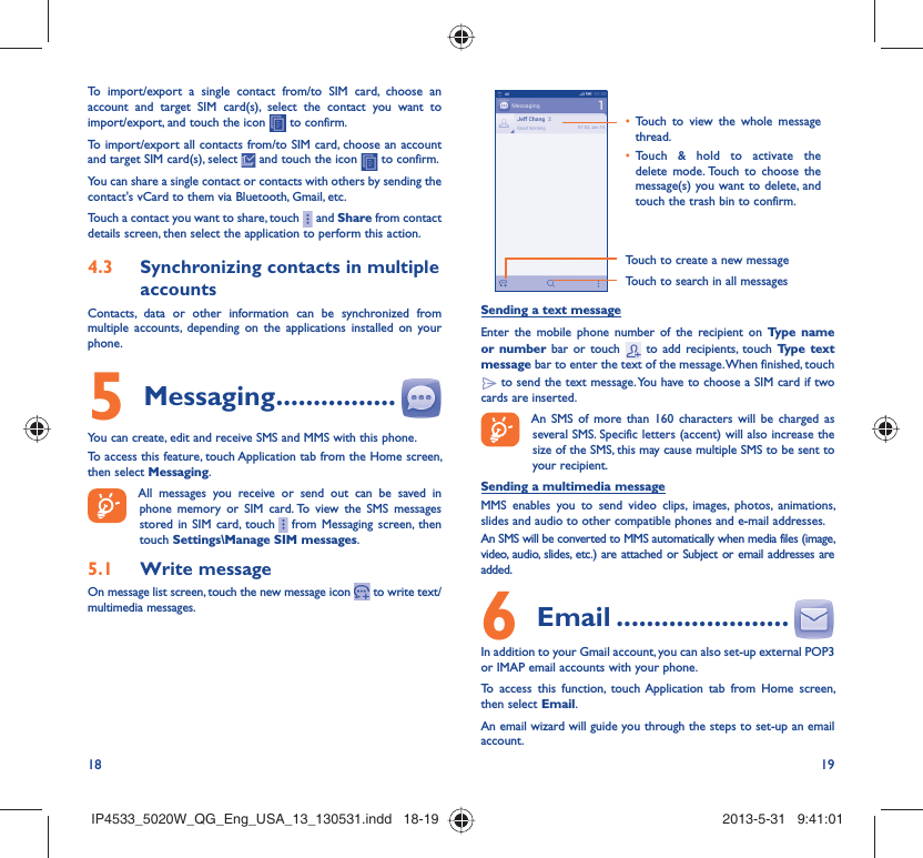 18 19To import/export a single contact from/to SIM card, choose an account and target SIM card(s), select the contact you want to import/export, and touch the icon   to confirm.To import/export all contacts from/to SIM card, choose an account  and target SIM card(s), select   and touch the icon   to confirm.You can share a single contact or contacts with others by sending the contact&apos;s vCard to them via Bluetooth, Gmail, etc.Touch a contact you want to share, touch     and Share from contact details screen, then select the application to perform this action. Synchronizing contacts in multiple 4.3 accountsContacts, data or other information can be synchronized from multiple accounts, depending on the applications installed on your phone.Messaging5   ................You can create, edit and receive SMS and MMS with this phone.To access this feature, touch Application tab from the Home screen, then select Messaging.All messages you receive or send out can be saved in phone memory or SIM card. To view the SMS messages stored in SIM card, touch     from Messaging screen, then touch Settings\Manage SIM messages.Write message5.1 On message list screen, touch the new message icon   to write text/multimedia messages.Touch to create a new messageTouch to search in all messagesTouch to view the whole message • thread.Touch &amp; hold to activate the • delete mode. Touch to choose the message(s) you want to delete, and touch the trash bin to confirm.Sending a text messageEnter the mobile phone number of the recipient on Type name or number bar or touch   to add recipients, touch Type text message bar to enter the text of the message. When finished, touch  to send the text message. You have to choose a SIM card if two cards are inserted.An SMS of more than 160 characters will be charged as several SMS. Specific letters (accent) will also increase the size of the SMS, this may cause multiple SMS to be sent to your recipient.Sending a multimedia messageMMS enables you to send video clips, images, photos, animations, slides and audio to other compatible phones and e-mail addresses. An SMS will be converted to MMS automatically when media files (image, video, audio, slides, etc.) are attached or Subject or email addresses are added. Email6   .......................In addition to your Gmail account, you can also set-up external POP3 or IMAP email accounts with your phone.To access this function, touch Application tab from Home screen, then select Email.An email wizard will guide you through the steps to set-up an email account.IP4533_5020W_QG_Eng_USA_13_130531.indd   18-19IP4533_5020W_QG_Eng_USA_13_130531.indd   18-19 2013-5-31   9:41:012013-5-31   9:41:01