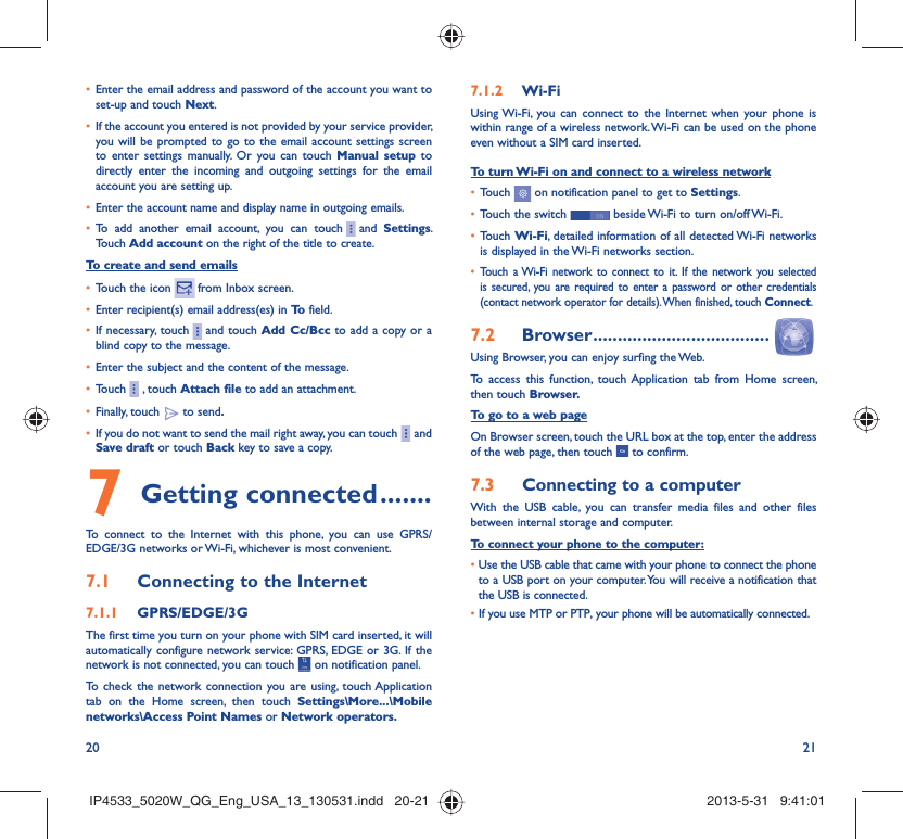 20 21Enter the email address and password of the account you want to • set-up and touch Next.If the account you entered is not provided by your service provider, • you will be prompted to go to the email account settings screen to enter settings manually. Or you can touch Manual setup to directly enter the incoming and outgoing settings for the email account you are setting up.Enter the account name and display name in outgoing emails.• To add another email account, you can touch•       and  Settings. Touch Add account on the right of the title to create.To create and send emailsTouch the icon •     from  Inbox  screen.Enter recipient(s) email address(es) in •  To  field.If necessary, touch•       and touch Add Cc/Bcc to add a copy or a blind copy to the message.Enter the subject and the content of the message.• Touch•       , touch Attach file to add an attachment.Finally, touch •   to send.If you do not want to send the mail right away, you can touch•       and Save draft or touch Back key to save a copy. Getting connected7   .......To connect to the Internet with this phone, you can use GPRS/EDGE/3G networks or Wi-Fi, whichever is most convenient.Connecting to the Internet7.1 GPRS/EDGE/3G7.1.1 The first time you turn on your phone with SIM card inserted, it will automatically configure network service: GPRS, EDGE or 3G. If the network is not connected, you can touch   on notification panel.To check the network connection you are using, touch Application tab on the Home screen, then touch Settings\More...\Mobile networks\Access Point Names or Network operators.Wi-Fi7.1.2 Using Wi-Fi, you can connect to the Internet when your phone is within range of a wireless network. Wi-Fi can be used on the phone even without a SIM card inserted.To turn Wi-Fi on and connect to a wireless networkTouch •   on notification panel to get to Settings.Touch the switch •   beside Wi-Fi to turn on/off Wi-Fi.Touch •  Wi-Fi, detailed information of all detected Wi-Fi networks is displayed in the Wi-Fi networks section.Touch a Wi-Fi network to connect to it. If the network you selected • is secured, you are required to enter a password or other credentials (contact network operator for details). When finished, touch Connect.Browser7.2   ....................................Using Browser, you can enjoy surfing the Web.To access this function, touch Application tab from Home screen, then touch Browser.To go to a web pageOn Browser screen, touch the URL box at the top, enter the address of the web page, then touch   to confirm. Connecting to a computer7.3 With the USB cable, you can transfer media files and other files between internal storage and computer. To connect your phone to the computer:•  Use the USB cable that came with your phone to connect the phone to a USB port on your computer. You will receive a notification that the USB is connected.•  If you use MTP or PTP, your phone will be automatically connected.IP4533_5020W_QG_Eng_USA_13_130531.indd   20-21IP4533_5020W_QG_Eng_USA_13_130531.indd   20-21 2013-5-31   9:41:012013-5-31   9:41:01