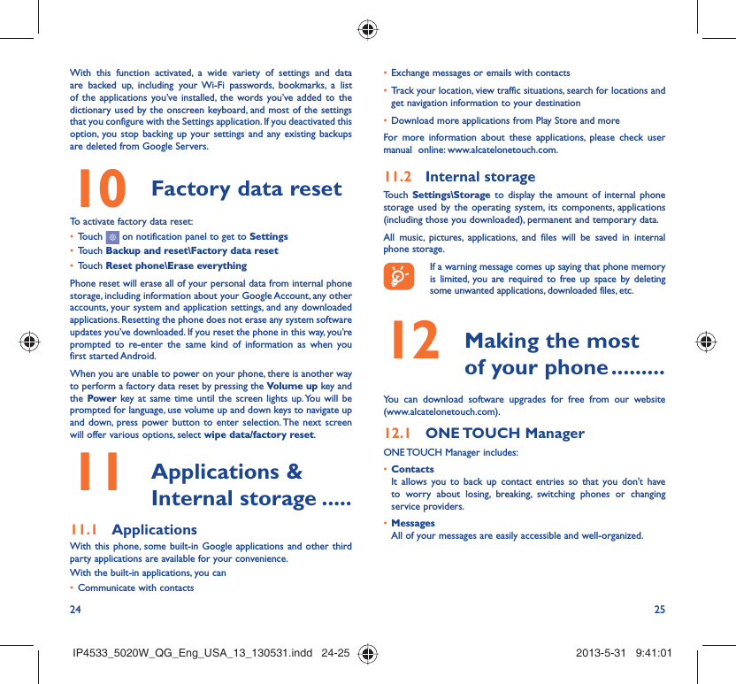 24 25With this function activated, a wide variety of settings and data are backed up, including your Wi-Fi passwords, bookmarks, a list of the applications you’ve installed, the words you’ve added to the dictionary used by the onscreen keyboard, and most of the settings that you configure with the Settings application. If you deactivated this option, you stop backing up your settings and any existing backups are deleted from Google Servers.Factory data reset 10   To activate factory data reset:Touch •   on notification panel to get to SettingsTouch •  Backup and reset\Factory data resetTouch •  Reset phone\Erase everythingPhone reset will erase all of your personal data from internal phone storage, including information about your Google Account, any other accounts, your system and application settings, and any downloaded applications. Resetting the phone does not erase any system software updates you’ve downloaded. If you reset the phone in this way, you’re prompted to re-enter the same kind of information as when you first started Android.When you are unable to power on your phone, there is another way to perform a factory data reset by pressing the Volume up key and the Power key at same time until the screen lights up. You will be prompted for language, use volume up and down keys to navigate up and down, press power button to enter selection. The next screen will offer various options, select wipe data/factory reset. Applications &amp; 11  Internal storage .....Applications11.1 With this phone, some built-in Google applications and other third party applications are available for your convenience.With the built-in applications, you canCommunicate with contacts• Exchange messages or emails with contacts• Track your location, view traffic situations, search for locations and • get navigation information to your destinationDownload more applications from Play Store and more• For more information about these applications, please check user manual  online: www.alcatelonetouch.com.Internal storage11.2 Touch  Settings\Storage to display the amount of internal phone storage used by the operating system, its components, applications (including those you downloaded), permanent and temporary data. All music, pictures, applications, and files will be saved in internal phone storage.If a warning message comes up saying that phone memory is limited, you are required to free up space by deleting some unwanted applications, downloaded files, etc. Making the most 12  of your phone .........You can download software upgrades for free from our website (www.alcatelonetouch.com). ONE TOUCH  Manager12.1 ONE TOUCH Manager includes:Contacts• It allows you to back up contact entries so that you don&apos;t have to worry about losing, breaking, switching phones or changing service providers.Messages• All of your messages are easily accessible and well-organized.IP4533_5020W_QG_Eng_USA_13_130531.indd   24-25IP4533_5020W_QG_Eng_USA_13_130531.indd   24-25 2013-5-31   9:41:012013-5-31   9:41:01