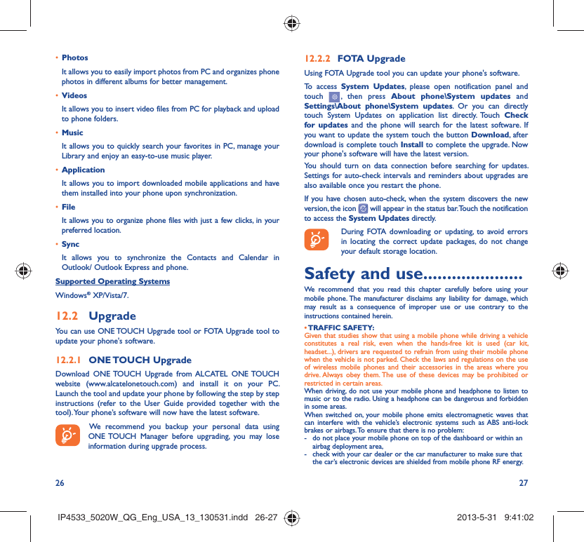 26 27Photos• It allows you to easily import photos from PC and organizes phone photos in different albums for better management.Videos• It allows you to insert video files from PC for playback and upload to phone folders.Music• It allows you to quickly search your favorites in PC, manage your Library and enjoy an easy-to-use music player.Application • It allows you to import downloaded mobile applications and have them installed into your phone upon synchronization.File • It allows you to organize phone files with just a few clicks, in your preferred location.Sync• It allows you to synchronize the Contacts and Calendar in Outlook/ Outlook Express and phone.Supported Operating SystemsWindows® XP/Vista/7.Upgrade12.2 You can use ONE TOUCH Upgrade tool or FOTA Upgrade tool to  update your phone&apos;s software.ONE TOUCH  Upgrade12.2.1 Download ONE TOUCH Upgrade from ALCATEL ONE TOUCH website (www.alcatelonetouch.com) and install it on your PC. Launch the tool and update your phone by following the step by step instructions (refer to the User Guide provided together with the tool). Your phone’s software will now have the latest software. We recommend you backup your personal data using ONE TOUCH Manager before upgrading, you may lose information during upgrade process.FOTA Upgrade12.2.2 Using FOTA Upgrade tool you can update your phone&apos;s software.To access System Updates, please open notification panel and touch   , then press About phone\System updates and Settings\About phone\System updates. Or you can directly touch System Updates on application list directly. Touch Check for updates and the phone will search for the latest software. If you want to update the system touch the button Download, after download is complete touch Install to complete the upgrade. Now your phone&apos;s software will have the latest version.You should turn on data connection before searching for updates. Settings for auto-check intervals and reminders about upgrades are also available once you restart the phone.If you have chosen auto-check, when the system discovers the new version, the icon   will appear in the status bar. Touch the notification to access the System Updates directly.During FOTA downloading or updating, to avoid errors in locating the correct update packages, do not change your default storage location.Safety and use .....................We recommend that you read this chapter carefully before using your mobile phone. The manufacturer disclaims any liability for damage, which may result as a consequence of improper use or use contrary to the instructions contained herein.• TRAFFIC  SAFETY:Given that studies show that using a mobile phone while driving a vehicle constitutes a real risk, even when the hands-free kit is used (car kit, headset...), drivers are requested to refrain from using their mobile phone when the vehicle is not parked. Check the laws and regulations on the use of wireless mobile phones and their accessories in the areas where you drive. Always obey them. The use of these devices may be prohibited or restricted in certain areas.When driving, do not use your mobile phone and headphone to listen to music or to the radio. Using a headphone can be dangerous and forbidden in some areas.When switched on, your mobile phone emits electromagnetic waves that can interfere with the vehicle’s electronic systems such as ABS anti-lock brakes or airbags. To ensure that there is no problem:-  do not place your mobile phone on top of the dashboard or within an airbag deployment area,-  check with your car dealer or the car manufacturer to make sure that the car’s electronic devices are shielded from mobile phone RF energy.IP4533_5020W_QG_Eng_USA_13_130531.indd   26-27IP4533_5020W_QG_Eng_USA_13_130531.indd   26-27 2013-5-31   9:41:022013-5-31   9:41:02