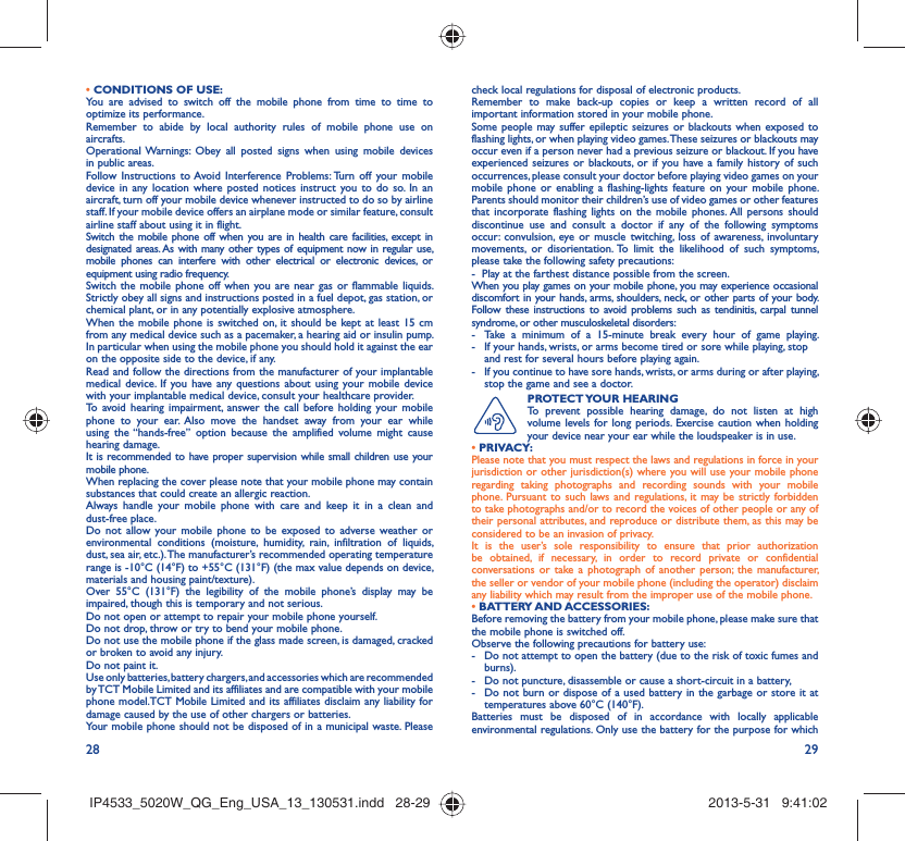 28 29• CONDITIONS OF USE:You are advised to switch off the mobile phone from time to time to optimize its performance.Remember to abide by local authority rules of mobile phone use on aircrafts.Operational Warnings: Obey all posted signs when using mobile devices in public areas. Follow Instructions to Avoid Interference Problems: Turn off your mobile device in any location where posted notices instruct you to do so. In an aircraft, turn off your mobile device whenever instructed to do so by airline staff. If your mobile device offers an airplane mode or similar feature, consult airline staff about using it in flight.Switch the mobile phone off when you are in health care facilities, except in designated areas. As with many other types of equipment now in regular use, mobile phones can interfere with other electrical or electronic devices, or equipment using radio frequency.Switch the mobile phone off when you are near gas or flammable liquids. Strictly obey all signs and instructions posted in a fuel depot, gas station, or chemical plant, or in any potentially explosive atmosphere.When the mobile phone is switched on, it should be kept at least 15 cm from any medical device such as a pacemaker, a hearing aid or insulin pump. In particular when using the mobile phone you should hold it against the ear on the opposite side to the device, if any. Read and follow the directions from the manufacturer of your implantable medical device. If you have any questions about using your mobile device with your implantable medical device, consult your healthcare provider.To avoid hearing impairment, answer the call before holding your mobile phone to your ear. Also move the handset away from your ear while using the “hands-free” option because the amplified volume might cause hearing damage.It is recommended to have proper supervision while small children use your mobile phone.When replacing the cover please note that your mobile phone may contain substances that could create an allergic reaction.Always handle your mobile phone with care and keep it in a clean and dust-free place.Do not allow your mobile phone to be exposed to adverse weather or environmental conditions (moisture, humidity, rain, infiltration of liquids, dust, sea air, etc.). The manufacturer’s recommended operating temperature range is -10°C (14°F) to +55°C (131°F) (the max value depends on device, materials and housing paint/texture).Over 55°C (131°F) the legibility of the mobile phone’s display may be impaired, though this is temporary and not serious. Do not open or attempt to repair your mobile phone yourself.Do not drop, throw or try to bend your mobile phone.Do not use the mobile phone if the glass made screen, is damaged, cracked or broken to avoid any injury.Do not paint it.Use only batteries, battery chargers, and accessories which are recommended by TCT Mobile Limited and its affiliates and are compatible with your mobile phone model.TCT Mobile Limited and its affiliates disclaim any liability for damage caused by the use of other chargers or batteries.Your mobile phone should not be disposed of in a municipal waste. Please check local regulations for disposal of electronic products.Remember to make back-up copies or keep a written record of all important information stored in your mobile phone.Some people may suffer epileptic seizures or blackouts when exposed to flashing lights, or when playing video games. These seizures or blackouts may occur even if a person never had a previous seizure or blackout. If you have experienced seizures or blackouts, or if you have a family history of such occurrences, please consult your doctor before playing video games on your mobile phone or enabling a flashing-lights feature on your mobile phone. Parents should monitor their children’s use of video games or other features that incorporate flashing lights on the mobile phones. All persons should discontinue use and consult a doctor if any of the following symptoms occur: convulsion, eye or muscle twitching, loss of awareness, involuntary movements, or disorientation. To limit the likelihood of such symptoms, please take the following safety precautions:-  Play at the farthest distance possible from the screen.When you play games on your mobile phone, you may experience occasional discomfort in your hands, arms, shoulders, neck, or other parts of your body. Follow these instructions to avoid problems such as tendinitis, carpal tunnel syndrome, or other musculoskeletal disorders:-  Take a minimum of a 15-minute break every hour of game playing.-  If your hands, wrists, or arms become tired or sore while playing, stop and rest for several hours before playing again.-  If you continue to have sore hands, wrists, or arms during or after playing, stop the game and see a doctor.PROTECT YOUR  HEARING To prevent possible hearing damage, do not listen at high volume levels for long periods. Exercise caution when holding your device near your ear while the loudspeaker is in use. • PRIVACY:Please note that you must respect the laws and regulations in force in your jurisdiction or other jurisdiction(s) where you will use your mobile phone regarding taking photographs and recording sounds with your mobile phone. Pursuant to such laws and regulations, it may be strictly forbidden to take photographs and/or to record the voices of other people or any of their personal attributes, and reproduce or distribute them, as this may be considered to be an invasion of privacy.  It is the user’s sole responsibility to ensure that prior authorization be obtained, if necessary, in order to record private or confidential conversations or take a photograph of another person; the manufacturer, the seller or vendor of your mobile phone (including the operator) disclaim any liability which may result from the improper use of the mobile phone.• BATTERY AND ACCESSORIES:Before removing the battery from your mobile phone, please make sure that the mobile phone is switched off. Observe the following precautions for battery use: -  Do not attempt to open the battery (due to the risk of toxic fumes and burns). -  Do not puncture, disassemble or cause a short-circuit in a battery, -  Do not burn or dispose of a used battery in the garbage or store it at temperatures above 60°C (140°F). Batteries must be disposed of in accordance with locally applicable environmental regulations. Only use the battery for the purpose for which IP4533_5020W_QG_Eng_USA_13_130531.indd   28-29IP4533_5020W_QG_Eng_USA_13_130531.indd   28-29 2013-5-31   9:41:022013-5-31   9:41:02