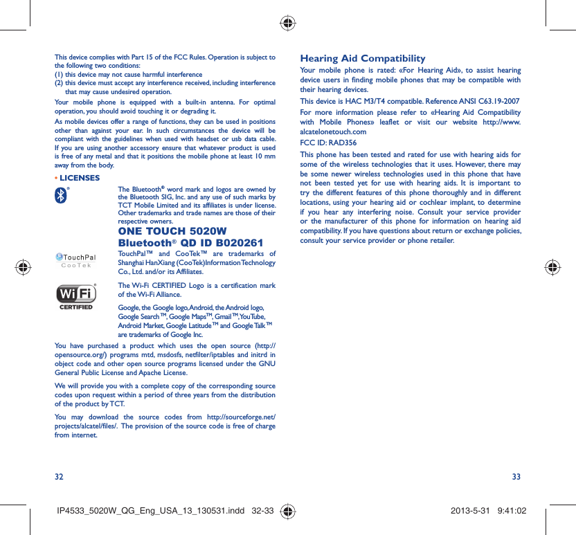 32 33This device complies with Part 15 of the FCC Rules. Operation is subject to the following two conditions:(1) this device may not cause harmful interference(2)  this device must accept any interference received, including interference that may cause undesired operation.Your mobile phone is equipped with a built-in antenna. For optimal operation, you should avoid touching it or degrading it.As mobile devices offer a range of functions, they can be used in positions other than against your ear. In such circumstances the device will be compliant with the guidelines when used with headset or usb data cable. If you are using another accessory ensure that whatever product is used is free of any metal and that it positions the mobile phone at least 10 mm away from the body.LICENSES•  The Bluetooth® word mark and logos are owned by the Bluetooth SIG, Inc. and any use of such marks by TCT Mobile Limited and its affiliates is under license. Other trademarks and trade names are those of their respective owners.  ONE TOUCH 5020W Bluetooth® QD ID B020261TouchPal™ and CooTek™ are trademarks of Shanghai HanXiang (CooTek)Information Technology Co., Ltd. and/or its Affiliates. The Wi-Fi CERTIFIED Logo is a certification mark of the Wi-Fi Alliance.Google, the Google logo, Android, the Android logo, Google Search TM, Google MapsTM, Gmail TM, YouTube, Android Market, Google Latitude TM and Google Talk TM are trademarks of Google Inc.You have purchased a product which uses the open source (http://opensource.org/) programs mtd, msdosfs, netfilter/iptables and initrd in object code and other open source programs licensed under the GNU General Public License and Apache License. We will provide you with a complete copy of the corresponding source codes upon request within a period of three years from the distribution of the product by TCT. You may download the source codes from http://sourceforge.net/projects/alcatel/files/.  The provision of the source code is free of charge from internet. Hearing Aid CompatibilityYour mobile phone is rated: «For Hearing Aid», to assist hearing device users in finding mobile phones that may be compatible with their hearing devices.This device is HAC M3/T4 compatible. Reference ANSI C63.19-2007For more information please refer to «Hearing Aid Compatibility with Mobile Phones» leaflet or visit our website http://www.alcatelonetouch.comFCC ID: RAD356This phone has been tested and rated for use with hearing aids for some of the wireless technologies that it uses. However, there may be some newer wireless technologies used in this phone that have not been tested yet for use with hearing aids. It is important to try the different features of this phone thoroughly and in different locations, using your hearing aid or cochlear implant, to determine if you hear any interfering noise. Consult your service provider or the manufacturer of this phone for information on hearing aid compatibility. If you have questions about return or exchange policies, consult your service provider or phone retailer. IP4533_5020W_QG_Eng_USA_13_130531.indd   32-33IP4533_5020W_QG_Eng_USA_13_130531.indd   32-33 2013-5-31   9:41:022013-5-31   9:41:02