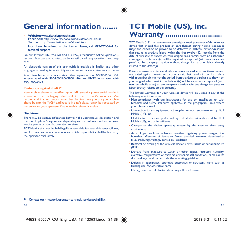 34 35General information .......• Website: www.alcatelonetouch.com• Facebook: http://www.facebook.com/alcatelonetouchusa• Twitter: http://www.twitter.com/alcatel1touch• Hot Line Number: In the United States, call 877-702-3444 for technical support.On our Internet site, you will find our FAQ (Frequently Asked Questions) section. You can also contact us by e-mail to ask any questions you may have. An electronic version of this user guide is available in English and other languages according to availability on our server: www.alcatelonetouch.comYour telephone is a transceiver that operates on GSM/GPRS/EDGE in quad-band with 850/900/1800/1900 MHz or UMTS in tri-band with 850/1900/AWS.Protection against theft (1)Your mobile phone is identified by an IMEI (mobile phone serial number) shown on the packaging label and in the product’s memory. We recommend that you note the number the first time you use your mobile phone by entering *#06# and keep it in a safe place. It may be requested by the police or your operator if your mobile phone is stolen. DisclaimerThere may be certain differences between the user manual description and the mobile phone’s operation, depending on the software release of your mobile phone or specific operator services.TCT Mobile shall not be held legally responsible for such differences, if any, nor for their potential consequences, which responsibility shall be borne by the operator exclusively.(1)  Contact your network operator to check service availability.TCT Mobile (US), Inc. Warranty ............................TCT Mobile (US), Inc. warrants to the original retail purchaser of this wireless device that should this product or part thereof during normal consumer usage and condition be proven to be defective in material or workmanship that results in product failure within the first twelve (12) months from the date of purchase as shown on your original sales receipt from an authorized sales agent.  Such defect(s) will be repaired or replaced (with new or rebuilt parts) at the company’s option without charge for parts or labor directly related to the defect(s). Batteries, power adapters, and other accessories sold as in box items are also warranted against defects and workmanship that results in product failure within the first six (6) months period from the date of purchase as shown on your original sales receipt.  Such defect(s) will be repaired or replaced (with new or rebuilt parts) at the company’s option without charge for parts or labor directly related to the defect(s). The limited warranty for your wireless device will be voided if any of the following conditions occur: •  Non-compliance with the instructions for use or installation, or with technical and safety standards applicable in the geographical area where your phone is used;•  Connection to any equipment not supplied or not recommended by TCT Mobile (US), Inc.;•  Modification or repair performed by individuals not authorized by TCT Mobile (US), Inc. or its affiliates; •  Changes to the device operating system by the user or third party applications;•  Acts of god such as inclement weather, lightning, power surges, fire, humidity, infiltration of liquids or foods, chemical products, download of files, crash, high voltage, corrosion, oxidation;•  Removal or altering of the wireless device’s event labels or serial numbers (IMEI);•  Damage from exposure to water or other liquids, moisture, humidity, excessive temperatures or extreme environmental conditions, sand, excess dust and any condition outside the operating guidelines;•  Defects in appearance, cosmetic, decorative or structural items such as framing and non-operative parts;•  Damage as result of physical abuse regardless of cause.IP4533_5020W_QG_Eng_USA_13_130531.indd   34-35IP4533_5020W_QG_Eng_USA_13_130531.indd   34-35 2013-5-31   9:41:022013-5-31   9:41:02