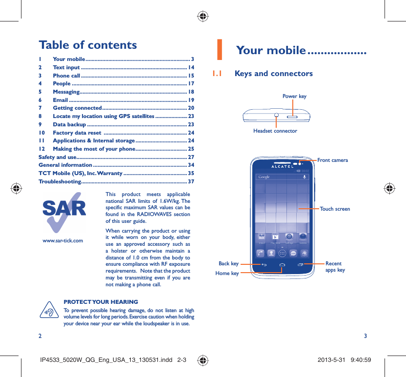 2 3Table of contents1 Your mobile ..................................................................... 32 Text input ...................................................................... 143 Phone call ...................................................................... 154 People ............................................................................ 175 Messaging....................................................................... 186  Email .............................................................................. 197 Getting connected ........................................................ 208  Locate my location using GPS satellites ......................239 Data backup .................................................................. 2310  Factory data reset  ....................................................... 2411  Applications &amp; Internal storage .................................. 2412  Making the most of your phone .................................. 25Safety and use ......................................................................... 27General information .............................................................. 34TCT Mobile (US), Inc. Warranty .......................................... 35Troubleshooting...................................................................... 37Your mobile1   ..................Keys and connectors1.1 Headset connector Power keyPROTECT YOUR  HEARING To prevent possible hearing damage, do not listen at high volume levels for long periods. Exercise caution when holding your device near your ear while the loudspeaker is in use.Back keyFront cameraHome keyRecent apps keyTouch screenwww.sar-tick.comThis product meets applicable national SAR limits of 1.6W/kg. The specific maximum SAR values can be found in the RADIOWAVES section of this user guide.When carrying the product or using it while worn on your body, either use an approved accessory such as a holster or otherwise maintain a distance of 1.0 cm from the body to ensure compliance with RF exposure requirements.   Note that the product may be transmitting even if you are not making a phone call.IP4533_5020W_QG_Eng_USA_13_130531.indd   2-3IP4533_5020W_QG_Eng_USA_13_130531.indd   2-3 2013-5-31   9:40:592013-5-31   9:40:59