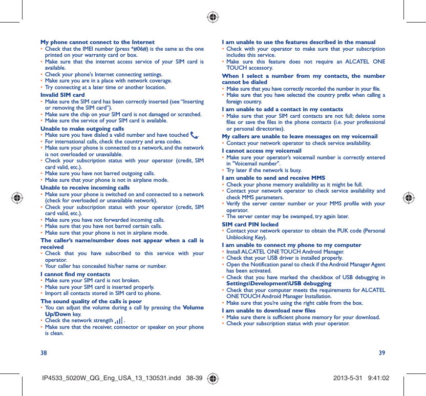 38 39My phone cannot connect to the InternetCheck that the IMEI number (press *#06#) is the same as the one • printed on your warranty card or box.Make sure that the internet access service of your SIM card is • available.Check your phone&apos;s Internet connecting settings.• Make sure you are in a place with network coverage.• Try connecting at a later time or another location.• Invalid SIM cardMake sure the SIM card has been correctly inserted (see “Inserting • or removing the SIM card”).Make sure the chip on your SIM card is not damaged or scratched.• Make sure the service of your SIM card is available.• Unable to make outgoing callsMake sure you have dialed a valid number and have touched •  .For international calls, check the country and area codes.• Make sure your phone is connected to a network, and the network • is not overloaded or unavailable.Check your subscription status with your operator (credit, SIM • card valid, etc.).Make sure you have not barred outgoing calls.• Make sure that your phone is not in airplane mode.• Unable to receive incoming callsMake sure your phone is switched on and connected to a network • (check for overloaded or unavailable network).Check your subscription status with your operator (credit, SIM • card valid, etc.).Make sure you have not forwarded incoming calls.• Make sure that you have not barred certain calls.• Make sure that your phone is not in airplane mode.• The caller’s name/number does not appear when a call is receivedCheck that you have subscribed to this service with your • operator.Your caller has concealed his/her name or number.• I cannot find my contactsMake sure your SIM card is not broken.• Make sure your SIM card is inserted properly.• Import all contacts stored in SIM card to phone.• The sound quality of the calls is poorYou can adjust the volume during a call by pressing the •  Volume Up/Down key.Check the network strength •   .Make sure that the receiver, connector or speaker on your phone • is clean.I am unable to use the features described in the manualCheck with your operator to make sure that your subscription • includes this service.Make sure this feature does not require an ALCATEL ONE • TOUCH accessory.When I select a number from my contacts, the number cannot be dialedMake sure that you have correctly recorded the number in your file.• Make sure that you have selected the country prefix when calling a • foreign country.I am unable to add a contact in my contactsMake sure that your SIM card contacts are not full; delete some • files or save the files in the phone contacts (i.e. your professional or personal directories).My callers are unable to leave messages on my voicemailContact your network operator to check service availability.• I cannot access my voicemailMake sure your operator’s voicemail number is correctly entered • in &quot;Voicemail number&quot;.Try later if the network is busy.• I am unable to send and receive MMSCheck your phone memory availability as it might be full.• Contact your network operator to check service availability and • check MMS parameters.Verify the server center number or your MMS profile with your • operator.The server center may be swamped, try again later.• SIM card PIN lockedContact your network operator to obtain the PUK code (Personal • Unblocking Key).I am unable to connect my phone to my computerInstall ALCATEL ONE TOUCH Android Manager.• Check that your USB driver is installed properly.• Open the Notification panel to check if the Android Manager Agent • has been activated.Check that you have marked the checkbox of USB debugging in • Settings\Development\USB debuggingCheck that your computer meets the requirements for ALCATEL • ONE TOUCH Android Manager Installation.Make sure that you’re using the right cable from the box.• I am unable to download new filesMake sure there is sufficient phone memory for your download.• Check your subscription status with your operator.• IP4533_5020W_QG_Eng_USA_13_130531.indd   38-39IP4533_5020W_QG_Eng_USA_13_130531.indd   38-39 2013-5-31   9:41:022013-5-31   9:41:02