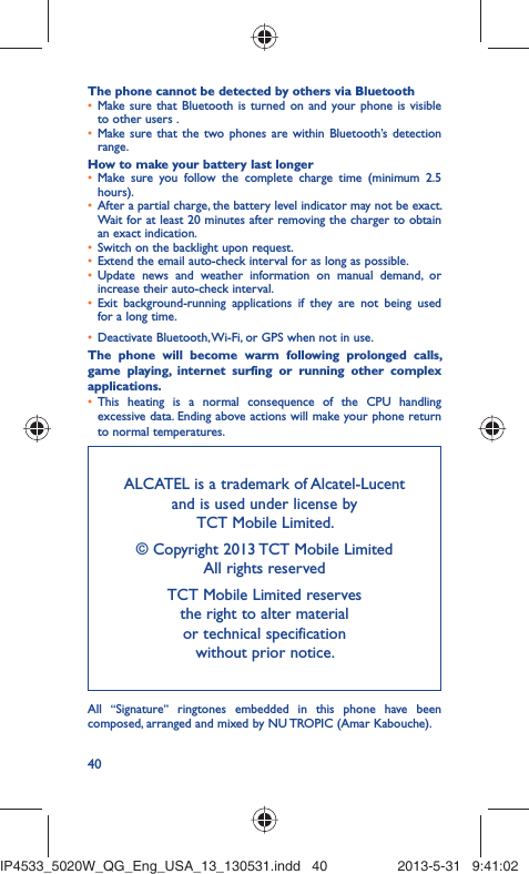 40The phone cannot be detected by others via BluetoothMake sure that Bluetooth is turned on and your phone is visible • to other users .Make sure that the two phones are within Bluetooth’s detection • range.How to make your battery last longerMake sure you follow the complete charge time (minimum 2.5 • hours).After a partial charge, the battery level indicator may not be exact. • Wait for at least 20 minutes after removing the charger to obtain an exact indication.Switch on the backlight upon request.• Extend the email auto-check interval for as long as possible.• Update news and weather information on manual demand, or • increase their auto-check interval.Exit background-running applications if they are not being used • for a long time.Deactivate Bluetooth, Wi-Fi, or GPS when not in use.• The phone will become warm following prolonged calls, game playing, internet surfing or running other complex applications. This heating is a normal consequence of the CPU handling • excessive data. Ending above actions will make your phone return to normal temperatures.ALCATEL is a trademark of Alcatel-Lucentand is used under license by TCT Mobile Limited.© Copyright 2013 TCT Mobile LimitedAll rights reservedTCT Mobile Limited reserves the right to alter material or technical specification without prior notice.All  “Signature” ringtones embedded in this phone have been composed, arranged and mixed by NU TROPIC (Amar Kabouche).IP4533_5020W_QG_Eng_USA_13_130531.indd   40IP4533_5020W_QG_Eng_USA_13_130531.indd   40 2013-5-31   9:41:022013-5-31   9:41:02