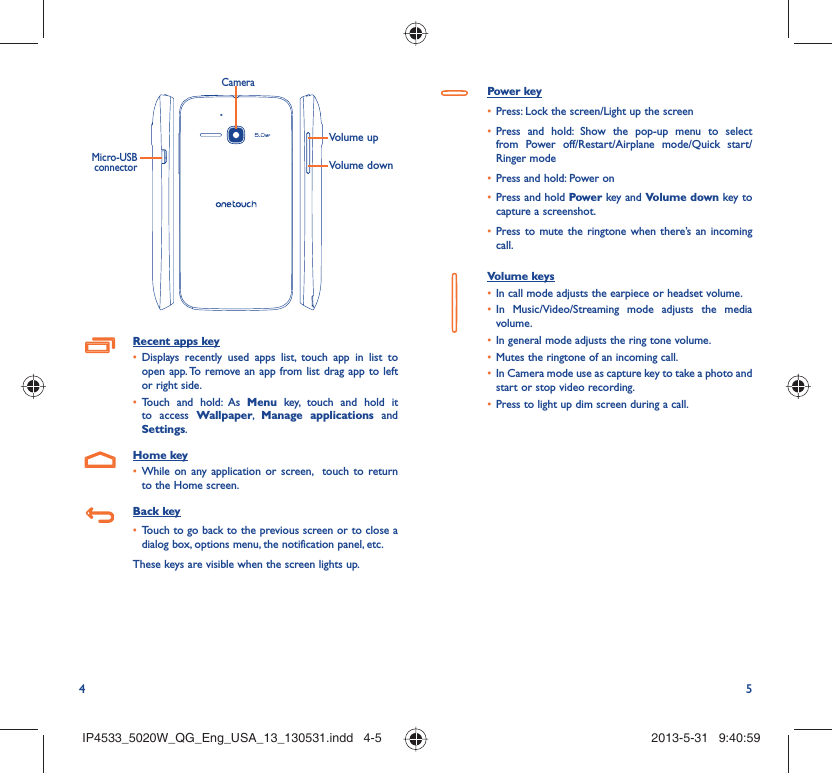 4 5Volume upVolume downCameraMicro-USB connectorRecent apps keyDisplays recently used apps list, touch app in list to • open app. To remove an app from list drag app to left or right side.Touch and hold: As •  Menu key, touch and hold it to access Wallpaper,  Manage applications and Settings.Home keyWhile on any application or screen,  touch to return • to the Home screen.Back keyTouch to go back to the previous screen or to close a • dialog box, options menu, the notification panel, etc.These keys are visible when the screen lights up.Power keyPress: Lock the screen/Light up the screen• Press and hold: Show the pop-up menu to select • from Power off/Restart/Airplane mode/Quick start/Ringer modePress and hold: Power on• Press and hold•   Power key and Volume down key to capture a screenshot.Press to mute the ringtone when there’s an incoming • call.Volume keys In call mode adjusts the earpiece or headset volume.• In Music/Video/Streaming mode adjusts the media • volume.In general mode adjusts the ring tone volume.• Mutes the ringtone of an incoming call.• In Camera mode use as capture key to take a photo and • start or stop video recording.Press to light up dim screen during a call.• IP4533_5020W_QG_Eng_USA_13_130531.indd   4-5IP4533_5020W_QG_Eng_USA_13_130531.indd   4-5 2013-5-31   9:40:592013-5-31   9:40:59