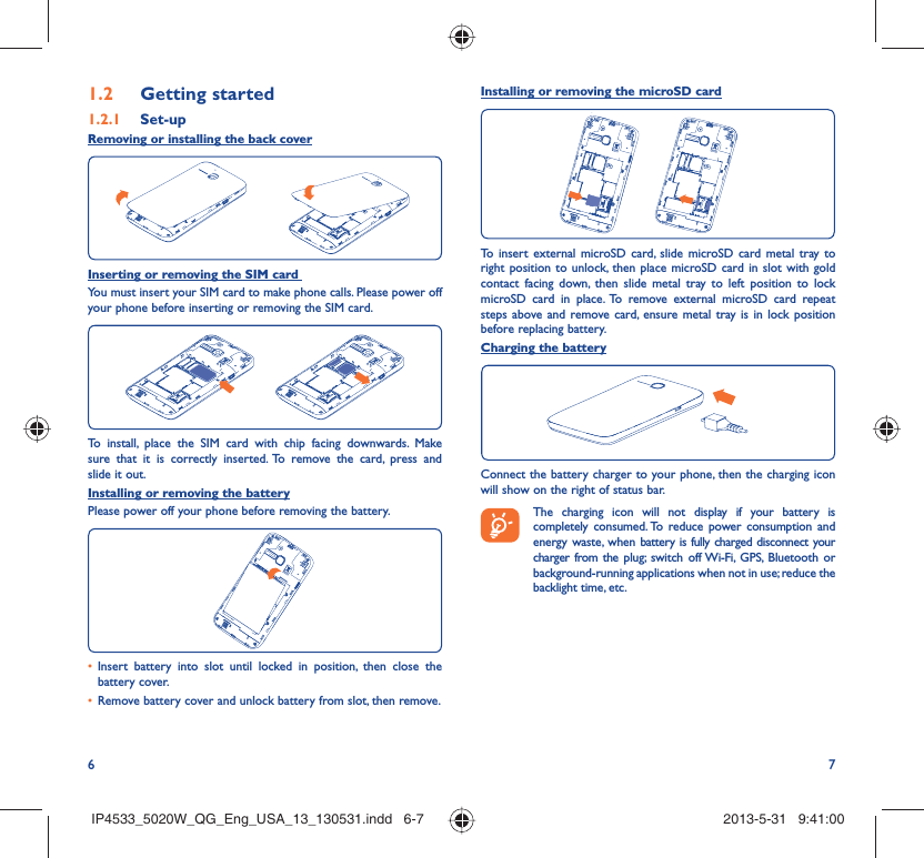 6 7Getting started1.2  Set-up1.2.1 Removing or installing the back coverInserting or removing the SIM card You must insert your SIM card to make phone calls. Please power off your phone before inserting or removing the SIM card.To install, place the SIM card with chip facing downwards. Make sure that it is correctly inserted. To remove the card, press and slide it out.Installing or removing the batteryPlease power off your phone before removing the battery.Insert battery into slot until locked in position, then close the • battery cover.Remove battery cover and unlock battery from slot, then remove.• Installing or removing the microSD cardTo insert external microSD card, slide microSD card metal tray to right position to unlock, then place microSD card in slot with gold contact facing down, then slide metal tray to left position to lock microSD card in place. To remove external microSD card repeat steps above and remove card, ensure metal tray is in lock position before replacing battery.Charging the batteryConnect the battery charger to your phone, then the charging icon will show on the right of status bar. The charging icon will not display if your battery is completely consumed. To reduce power consumption and energy waste, when battery is fully charged disconnect your charger from the plug; switch off Wi-Fi, GPS, Bluetooth or background-running applications when not in use; reduce the backlight time, etc.IP4533_5020W_QG_Eng_USA_13_130531.indd   6-7IP4533_5020W_QG_Eng_USA_13_130531.indd   6-7 2013-5-31   9:41:002013-5-31   9:41:00