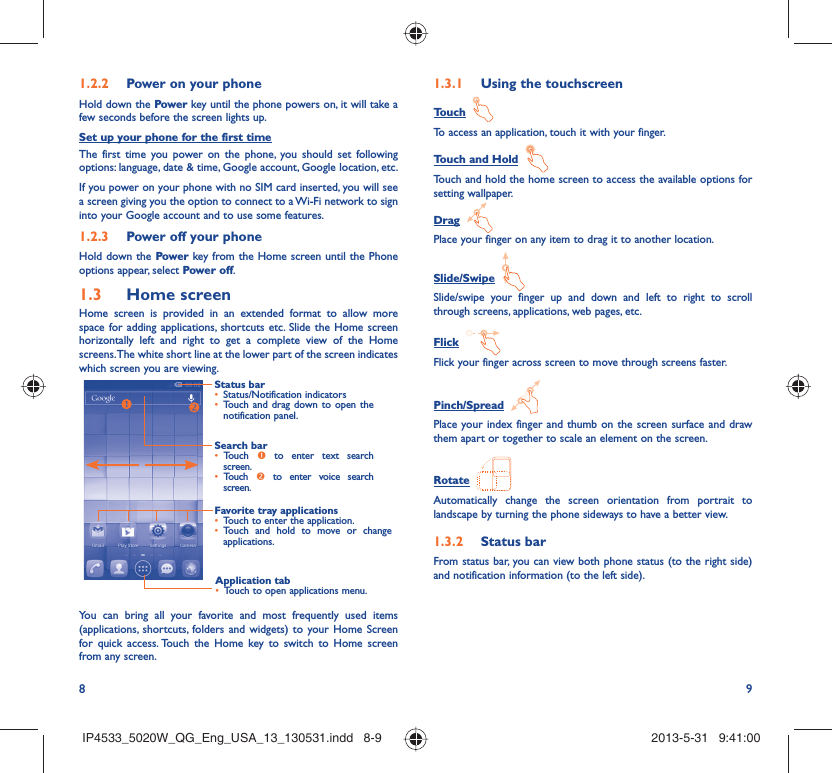 8 9Power on your phone1.2.2 Hold down the Power key until the phone powers on, it will take a few seconds before the screen lights up.Set up your phone for the first timeThe first time you power on the phone, you should set following options: language, date &amp; time, Google account, Google location, etc.If you power on your phone with no SIM card inserted, you will see a screen giving you the option to connect to a Wi-Fi network to sign into your Google account and to use some features.Power off your phone1.2.3 Hold down the Power key from the Home screen until the Phone options appear, select Power off.Home screen1.3 Home screen is provided in an extended format to allow more space for adding applications, shortcuts etc. Slide the Home screen horizontally left and right to get a complete view of the Home screens. The white short line at the lower part of the screen indicates which screen you are viewing.Status barStatus/Notification indicators • Touch and drag down to open the • notification panel.Application tabTouch to open applications menu.• Search barTouch •  n to enter text search screen. Touch •  o to enter voice search screen.Favorite tray applicationsTouch to enter the application.• Touch and hold to move or change • applications.You can bring all your favorite and most frequently used items (applications, shortcuts, folders and widgets) to your Home Screen for quick access. Touch the Home key to switch to Home screen from any screen.Using the touchscreen1.3.1 Touch  To access an application, touch it with your finger.Touch and Hold  Touch and hold the home screen to access the available options for setting wallpaper.Drag  Place your finger on any item to drag it to another location.Slide/Swipe  Slide/swipe your finger up and down and left to right to scroll through screens, applications, web pages, etc.Flick  Flick your finger across screen to move through screens faster.Pinch/Spread  Place your index finger and thumb on the screen surface and draw them apart or together to scale an element on the screen.Rotate  Automatically change the screen orientation from portrait to landscape by turning the phone sideways to have a better view.Status bar1.3.2 From status bar, you can view both phone status (to the right side) and notification information (to the left side). IP4533_5020W_QG_Eng_USA_13_130531.indd   8-9IP4533_5020W_QG_Eng_USA_13_130531.indd   8-9 2013-5-31   9:41:002013-5-31   9:41:00