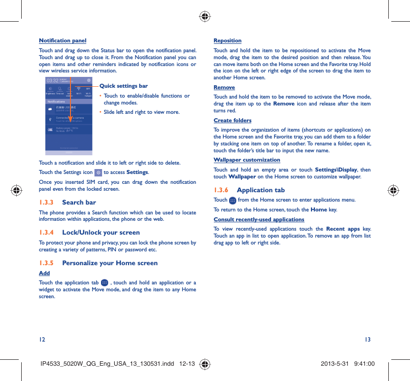 12 13Notification panelTouch and drag down the Status bar to open the notification panel. Touch and drag up to close it. From the Notification panel you can open items and other reminders indicated by notification icons or view wireless service information. Quick settings barTouch to enable/disable functions or • change modes.Slide left and right to view more.• Touch a notification and slide it to left or right side to delete.Touch the Settings icon   to access Settings.Once you inserted SIM card, you can drag down the notification panel even from the locked screen.Search bar1.3.3 The phone provides a Search function which can be used to locate information within applications, the phone or the web. Lock/Unlock your screen1.3.4 To protect your phone and privacy, you can lock the phone screen by creating a variety of patterns, PIN or password etc.Personalize your Home screen1.3.5 AddTouch the application tab   , touch and hold an application or a widget to activate the Move mode, and drag the item to any Home screen.Reposition Touch and hold the item to be repositioned to activate the Move mode, drag the item to the desired position and then release. You can move items both on the Home screen and the Favorite tray. Hold the icon on the left or right edge of the screen to drag the item to another Home screen.RemoveTouch and hold the item to be removed to activate the Move mode, drag the item up to the Remove icon and release after the item turns red.Create foldersTo improve the organization of items (shortcuts or applications) on the Home screen and the Favorite tray, you can add them to a folder by stacking one item on top of another.  To rename a folder, open it, touch the folder’s title bar to input the new name.Wallpaper customizationTouch and hold an empty area or touch Settings\Display, then touch Wallpaper on the Home screen to customize wallpaper.Application tab1.3.6 Touch   from the Home screen to enter applications menu. To return to the Home screen, touch the Home key.Consult recently-used applicationsTo view recently-used applications touch the Recent apps key. Touch an app in list to open application. To remove an app from list drag app to left or right side.IP4533_5020W_QG_Eng_USA_13_130531.indd   12-13IP4533_5020W_QG_Eng_USA_13_130531.indd   12-13 2013-5-31   9:41:002013-5-31   9:41:00