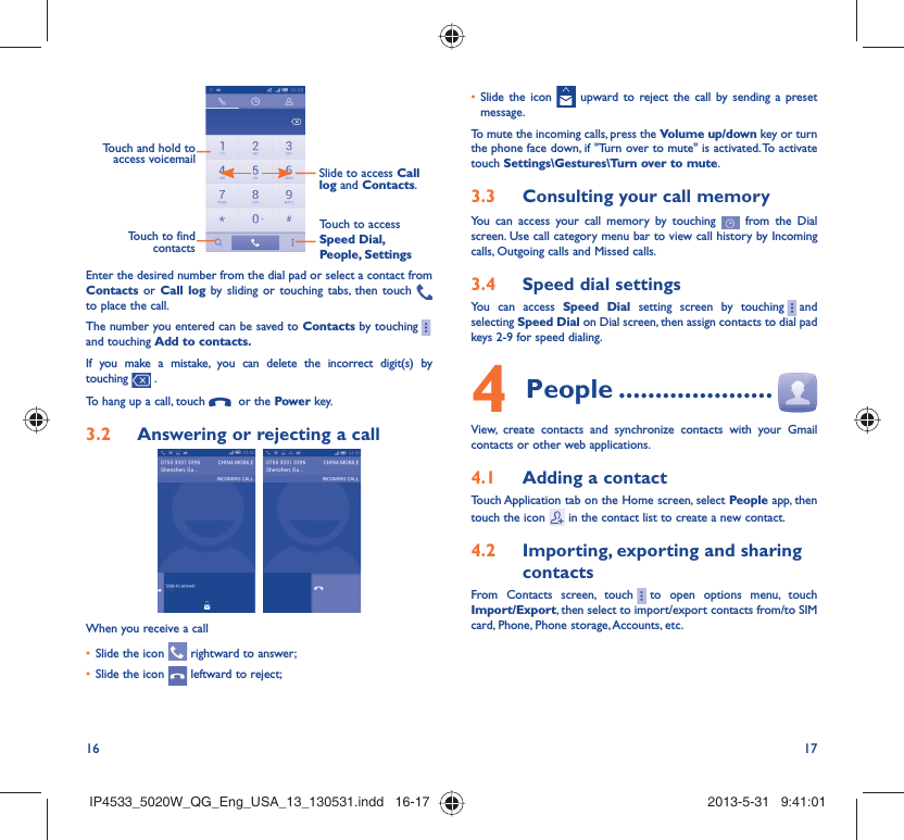 16 17Touch and hold to access voicemailSlide to access Call log and Contacts.Touch to access Speed Dial, People, SettingsTouch to find contactsEnter the desired number from the dial pad or select a contact from Contacts or Call log by sliding or touching tabs, then touch   to place the call. The number you entered can be saved to Contacts by touching    and touching Add to contacts.If you make a mistake, you can delete the incorrect digit(s) by touching   .To hang up a call, touch    or the Power key.Answering or rejecting a call3.2   When you receive a callSlide the icon •   rightward to answer;Slide the icon •   leftward to reject;Slide the icon •   upward to reject the call by sending a preset message.To mute the incoming calls, press the Volume up/down key or turn the phone face down, if &quot;Turn over to mute&quot; is activated. To activate touch Settings\Gestures\Turn over to mute. Consulting your call memory3.3 You can access your call memory by touching   from the Dial screen. Use call category menu bar to view call history by Incoming calls, Outgoing calls and Missed calls.Speed dial settings3.4 You can access Speed Dial setting screen by touching     and selecting Speed Dial on Dial screen, then assign contacts to dial pad keys 2-9 for speed dialing.People4   .....................View, create contacts and synchronize contacts with your Gmail contacts or other web applications.Adding a contact4.1 Touch Application tab on the Home screen, select People app, then touch the icon   in the contact list to create a new contact.Importing, exporting and sharing 4.2 contactsFrom Contacts screen, touch     to open options menu, touch Import/Export, then select to import/export contacts from/to SIM card, Phone, Phone storage, Accounts, etc.IP4533_5020W_QG_Eng_USA_13_130531.indd   16-17IP4533_5020W_QG_Eng_USA_13_130531.indd   16-17 2013-5-31   9:41:012013-5-31   9:41:01