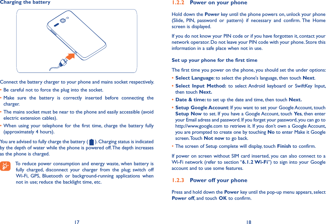 17 181�2�2  Power on your phoneHold down the Power key until the phone powers on, unlock your phone (Slide,  PIN,  password  or  pattern)  if  necessary  and  confirm. The  Home screen is displayed.If you do not know your PIN code or if you have forgotten it, contact your network operator. Do not leave your PIN code with your phone. Store this information in a safe place when not in use.Set up your phone for the first timeThe first time you power on the phone, you should set the under options:• Select Language: to select the phone&apos;s language, then touch Next.• Select Input  Method:  to  select Android  keyboard  or  SwiftKey  Input, then touch Next�• Date &amp; time: to set up the date and time, then touch Next�• Setup Google Account: If you want to set your Google Account, touch Setup Now to set. If you have a Google Account, touch Yes, then enter your Email adress and password. If you forget your password, you can go to http://www.google.com to retrieve it. If you don’t own a Google Account, you are prompted to create one by touching No to enter Make it Google screen. Touch Not now to go back.•The screen of Setup complete will display, touch Finish to confirm.If power on screen without SIM card inserted, you can also connect to a Wi-Fi network (refer to section “6�1�2 Wi-Fi”) to sign into your Google account and to use some features.1�2�3  Power off your phonePress and hold down the Power key until the pop-up menu appears, select Power off, and touch OK to confirm.Charging the batteryConnect the battery charger to your phone and mains socket respectively.•Be careful not to force the plug into the socket.•Make  sure  the  battery  is  correctly  inserted  before  connecting  the charger.•The mains socket must be near to the phone and easily accessible (avoid electric extension cables).•When  using your telephone for the  first time, charge  the battery fully (approximately 4 hours).You are advised to fully charge the battery (   ). Charging status is indicated by the depth of water while the phone is powered off. The depth increases as the phone is charged.To reduce power consumption and energy waste, when battery is fully  charged,  disconnect  your  charger  from  the  plug;  switch  off Wi-Fi,  GPS,  Bluetooth  or  background-running  applications  when not in use; reduce the backlight time, etc.