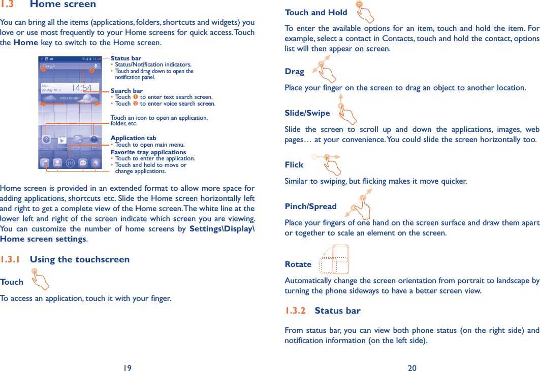 19 20Touch and Hold   To  enter the available options for an item,  touch and hold  the item. For example, select a contact in Contacts, touch and hold the contact, options list will then appear on screen.Drag   Place your finger on the screen to drag an object to another location.Slide/Swipe   Slide  the  screen  to  scroll  up  and  down  the  applications,  images,  web pages… at your convenience. You could slide the screen horizontally too.Flick   Similar to swiping, but flicking makes it move quicker.Pinch/Spread   Place your fingers of one hand on the screen surface and draw them apart or together to scale an element on the screen.Rotate   Automatically change the screen orientation from portrait to landscape by turning the phone sideways to have a better screen view.1�3�2  Status barFrom status bar, you can view both phone status (on the right side) and notification information (on the left side).  1�3  Home screenYou can bring all the items (applications, folders, shortcuts and widgets) you love or use most frequently to your Home screens for quick access. Touch the Home key to switch to the Home screen.Status bar•Status/Notification indicators.• Touch and drag down to open the notification panel.Application tab•Touch to open main menu.Search bar•Touch  to enter text search screen.•Touch  to enter voice search screen.Touch an icon to open an application, folder, etc.Favorite tray applications•Touch to enter the application.•Touch and hold to move or change applications.Home screen is provided in an extended format to allow more space for adding applications, shortcuts etc. Slide the Home screen horizontally left and right to get a complete view of the Home screen. The white line at the lower left and right of the screen indicate which screen you are viewing. You  can  customize  the  number  of  home  screens  by  Settings\Display\Home screen settings.1�3�1  Using the touchscreenTouch   To access an application, touch it with your finger.