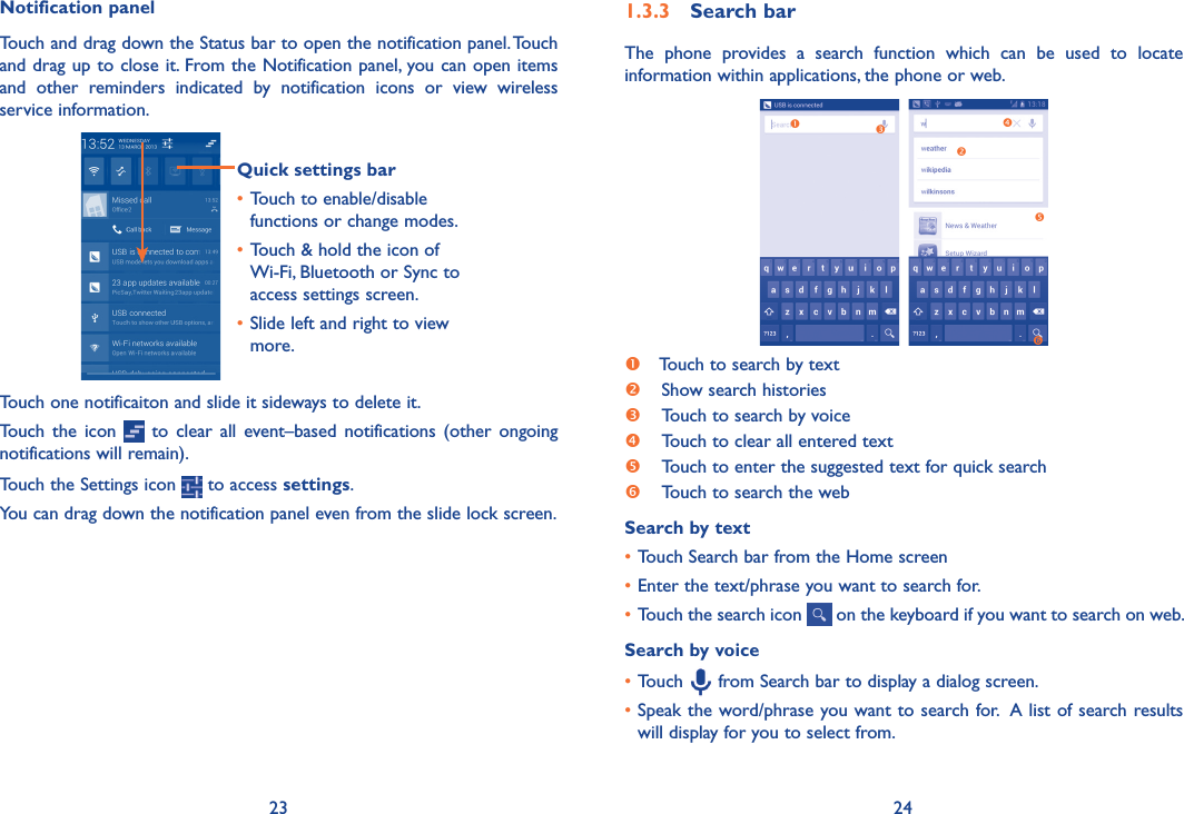 23 241�3�3  Search barThe  phone  provides  a  search  function  which  can  be  used  to  locate information within applications, the phone or web.  Touch to search by text Show search histories Touch to search by voice Touch to clear all entered text Touch to enter the suggested text for quick search  Touch to search the webSearch by text• Touch Search bar from the Home screen •Enter the text/phrase you want to search for.•Touch the search icon   on the keyboard if you want to search on web.Search by voice•Touch   from Search bar to display a dialog screen.•Speak the word/phrase you want to search for.  A list of search results will display for you to select from. Notification panelTouch and drag down the Status bar to open the notification panel. Touch and drag up to close it. From the Notification panel, you can open items and  other  reminders  indicated  by  notification  icons  or  view  wireless service information. Quick settings bar•Touch to enable/disable functions or change modes.•Touch &amp; hold the icon of Wi-Fi, Bluetooth or Sync to access settings screen.•Slide left and right to view more.Touch one notificaiton and slide it sideways to delete it.Touch  the  icon    to  clear all event–based  notifications (other  ongoing notifications will remain).Touch the Settings icon   to access settings.You can drag down the notification panel even from the slide lock screen.