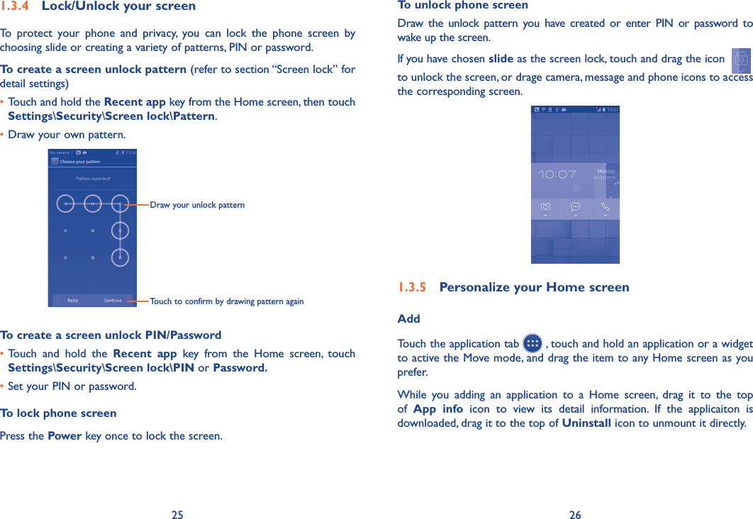 25 26To unlock phone screenDraw  the  unlock pattern  you  have  created or  enter PIN  or  password to wake up the screen. If you have chosen slide as the screen lock, touch and drag the icon  to unlock the screen, or drage camera, message and phone icons to access the corresponding screen.  1�3�5  Personalize your Home screenAddTouch the application tab   , touch and hold an application or a widget to active the Move mode, and drag the item to any Home screen as you prefer.While  you  adding  an  application  to  a  Home  screen,  drag  it  to  the  top of  App  info  icon  to  view  its  detail  information.  If  the  applicaiton  is downloaded, drag it to the top of Uninstall icon to unmount it directly.1�3�4  Lock/Unlock your screenTo  protect  your  phone  and  privacy,  you  can  lock  the  phone  screen  by choosing slide or creating a variety of patterns, PIN or password.To create a screen unlock pattern (refer to section “Screen lock” for detail settings)•Touch and hold the Recent app key from the Home screen, then touch Settings\Security\Screen lock\Pattern.•Draw your own pattern.Draw your unlock pattern Touch to confirm by drawing pattern againTo create a screen unlock PIN/Password•Touch  and  hold  the  Recent  app  key  from  the  Home  screen,  touch Settings\Security\Screen lock\PIN or Password�•Set your PIN or password.To lock phone screenPress the Power key once to lock the screen.