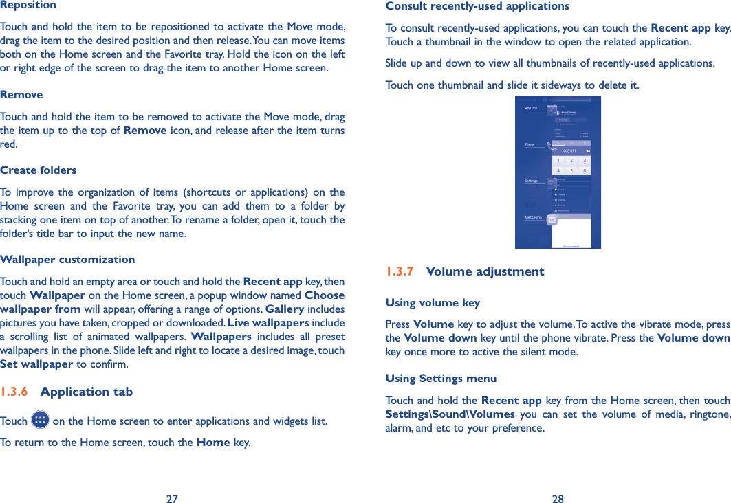 27 28Consult recently-used applicationsTo consult recently-used applications, you can touch the Recent app key. Touch a thumbnail in the window to open the related application.Slide up and down to view all thumbnails of recently-used applications.Touch one thumbnail and slide it sideways to delete it.1�3�7  Volume adjustmentUsing volume keyPress Volume key to adjust the volume. To active the vibrate mode, press the Volume down key until the phone vibrate. Press the Volume down key once more to active the silent mode.Using Settings menu  Touch and hold the Recent app key from the Home screen, then touch Settings\Sound\Volumes  you  can  set  the  volume  of  media,  ringtone, alarm, and etc to your preference.RepositionTouch and hold the item to be repositioned to activate the Move mode, drag the item to the desired position and then release. You can move items both on the Home screen and the Favorite tray. Hold the icon on the left or right edge of the screen to drag the item to another Home screen.RemoveTouch and hold the item to be removed to activate the Move mode, drag the item up to the top of Remove icon, and release after the item turns red.Create foldersTo  improve  the organization  of items  (shortcuts  or applications)  on the Home  screen  and  the  Favorite  tray,  you  can  add  them  to  a  folder  by stacking one item on top of another. To rename a folder, open it, touch the folder’s title bar to input the new name.Wallpaper customizationTouch and hold an empty area or touch and hold the Recent app key, then touch Wallpaper on the Home screen, a popup window named Choose wallpaper from will appear, offering a range of options. Gallery includes pictures you have taken, cropped or downloaded. Live wallpapers include a  scrolling  list  of  animated  wallpapers.  Wallpapers  includes  all  preset wallpapers in the phone. Slide left and right to locate a desired image, touch Set wallpaper to confirm.1�3�6  Application tabTouch   on the Home screen to enter applications and widgets list. To return to the Home screen, touch the Home key.