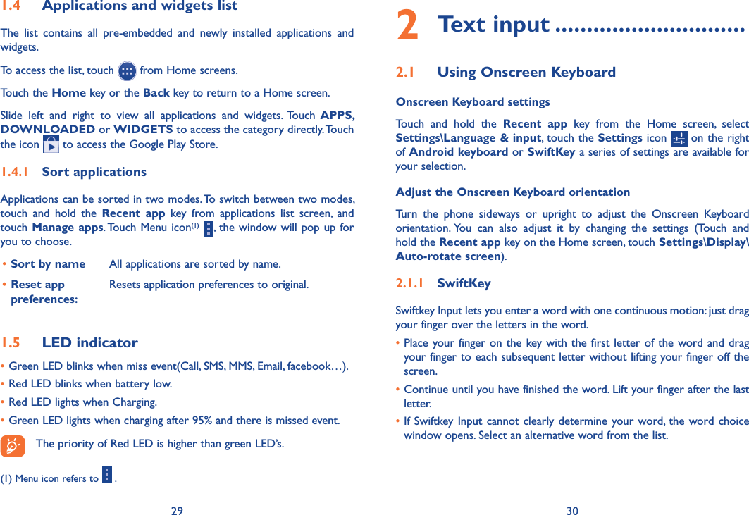 29 301�4  Applications and widgets listThe  list  contains  all  pre-embedded  and  newly  installed  applications  and widgets.To access the list, touch   from Home screens. Touch the Home key or the Back key to return to a Home screen.Slide  left  and  right  to  view  all  applications  and  widgets.  Touch  APPS, DOWNLOADED or WIDGETS to access the category directly. Touch the icon   to access the Google Play Store. 1�4�1  Sort applicationsApplications can be sorted in two modes. To switch between two modes, touch  and  hold  the  Recent  app  key  from  applications  list  screen,  and touch Manage apps. Touch Menu icon(1)  , the window will pop up for you to choose.•Sort by name  All applications are sorted by name.• Reset app preferences:  Resets application preferences to original.1�5  LED indicator•Green LED blinks when miss event(Call, SMS, MMS, Email, facebook…).•Red LED blinks when battery low.•Red LED lights when Charging.•Green LED lights when charging after 95% and there is missed event.The priority of Red LED is higher than green LED’s.(1) Menu icon refers to   .2 Text input ������������������������������2�1  Using Onscreen KeyboardOnscreen Keyboard settingsTouch  and  hold  the  Recent  app  key  from  the  Home  screen,  select Settings\Language &amp; input, touch the Settings icon   on the right of Android keyboard or SwiftKey a series of settings are available for your selection. Adjust the Onscreen Keyboard orientationTurn  the  phone  sideways  or  upright  to  adjust  the  Onscreen  Keyboard orientation. You  can  also  adjust  it  by  changing  the  settings  (Touch  and hold the Recent app key on the Home screen, touch Settings\Display\Auto-rotate screen).2�1�1  SwiftKeySwiftkey Input lets you enter a word with one continuous motion: just drag your finger over the letters in the word.•Place your finger on the key with the first letter of the word and drag your finger to each subsequent letter without lifting your finger off the screen.•Continue until you have finished the word. Lift your finger after the last letter.•If Swiftkey Input cannot  clearly determine your word, the word choice window opens. Select an alternative word from the list.