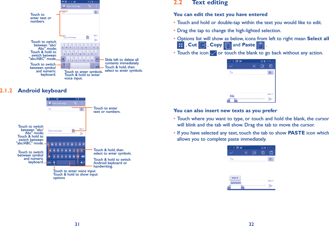 31 322�2  Text editingYou can edit the text you have entered•Touch and hold or double-tap within the text you would like to edit.•Drag the tap to change the high-lighted selection.•Options list will show as below, icons from left to right mean Select all  , Cut   , Copy   and Paste   .•Touch the icon   or touch the blank to go back without any action.You can also insert new texts as you prefer•Touch where you want to type, or touch and hold the blank, the cursor will blink and the tab will show. Drag the tab to move the cursor.•If you have selected any text, touch the tab to show PASTE icon which allows you to complete paste immediately.          Touch to enter text or numbers. Touch to switch  between &quot;abc/Abc&quot; mode; Touch &amp; hold to switch between &quot;abc/ABC&quot; mode.Touch to enter symbols. Touch &amp; hold to enter voice input.Slide left to delete all contents immediately.Touch to switch between symbol  and numeric keyboard.Touch &amp; hold, then select to enter symbols.2�1�2  Android keyboardTouch &amp; hold to switch Android keyboard or handwriting.Touch &amp; hold, then select to enter symbols.Touch to enter text or numbers.Touch to enter voice inputTouch &amp; hold to show input optionsTouch to switch between symbol and numeric keyboard.Touch to switch  between &quot;abc/Abc&quot; mode; Touch &amp; hold to switch between &quot;abc/ABC&quot; mode.