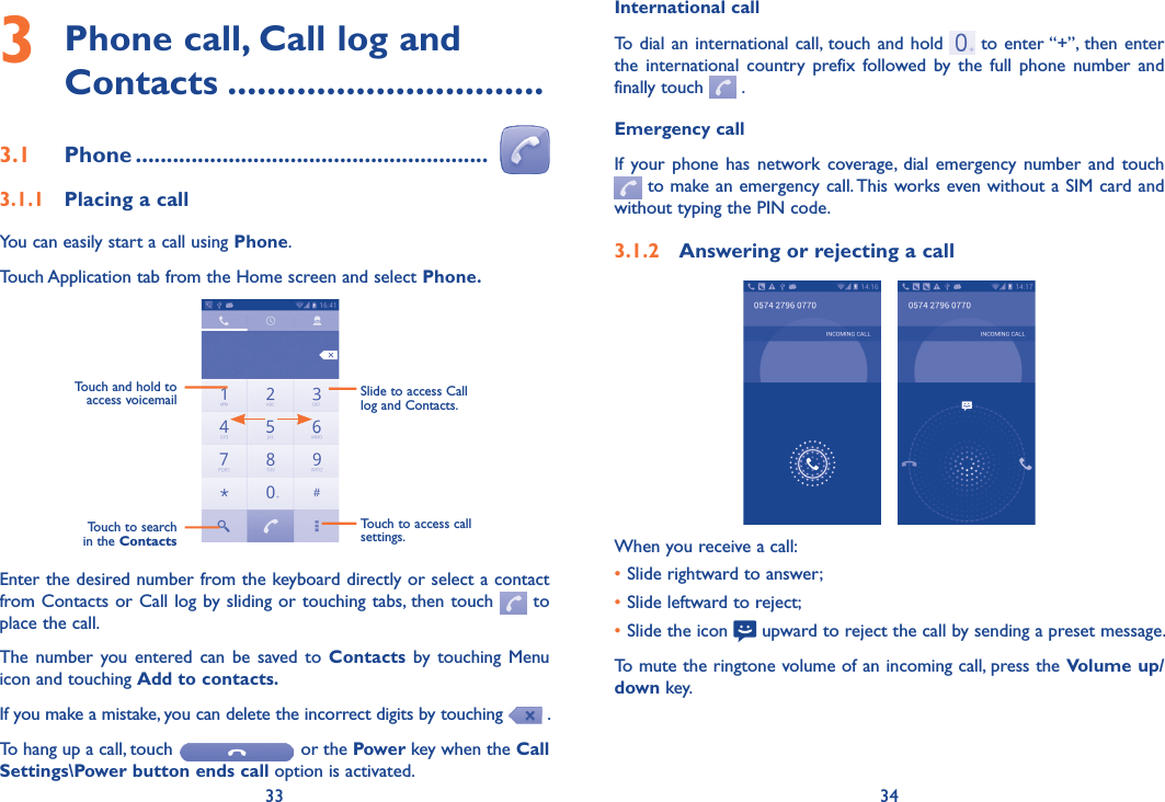 33 34International callTo dial an international call, touch and hold   to enter “+”, then enter the  international  country  prefix  followed  by the full  phone  number  and finally touch   .Emergency callIf your  phone has  network coverage,  dial emergency  number and  touch  to make an emergency call. This works even without a SIM card and without typing the PIN code.3�1�2  Answering or rejecting a call   When you receive a call:•Slide rightward to answer;•Slide leftward to reject;•Slide the icon   upward to reject the call by sending a preset message.To mute the ringtone volume of an incoming call, press the Volume up/down key.3  Phone call, Call log and Contacts ��������������������������������3�1  Phone ���������������������������������������������������������  3�1�1  Placing a callYou can easily start a call using Phone. Touch Application tab from the Home screen and select Phone� Touch and hold to access voicemail Slide to access Call log and Contacts.Touch to search in the ContactsTouch to access call settings.Enter the desired number from the keyboard directly or select a contact from Contacts or Call log by sliding or touching tabs, then touch   to place the call. The  number you entered  can be  saved  to Contacts by  touching Menu icon and touching Add to contacts�If you make a mistake, you can delete the incorrect digits by touching   .To hang up a call, touch   or the Power key when the Call Settings\Power button ends call option is activated.