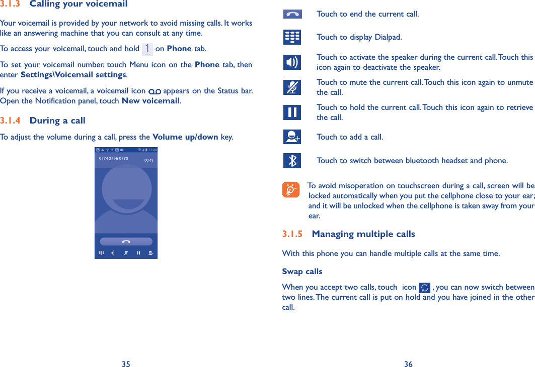 35 36Touch to end the current call.Touch to display Dialpad.Touch to activate the speaker during the current call. Touch this icon again to deactivate the speaker.Touch to mute the current call. Touch this icon again to unmute the call.Touch to hold the current call. Touch this icon again to retrieve the call.Touch to add a call.Touch to switch between bluetooth headset and phone.To avoid misoperation on touchscreen during a call, screen will be locked automatically when you put the cellphone close to your ear; and it will be unlocked when the cellphone is taken away from your ear.3�1�5  Managing multiple callsWith this phone you can handle multiple calls at the same time. Swap callsWhen you accept two calls, touch  icon   , you can now switch between two lines. The current call is put on hold and you have joined in the other call.  3�1�3  Calling your voicemail Your voicemail is provided by your network to avoid missing calls. It works like an answering machine that you can consult at any time. To access your voicemail, touch and hold   on Phone tab.To set your voicemail number, touch Menu icon on the Phone tab, then enter Settings\Voicemail settings.If you receive a voicemail, a voicemail icon   appears on the Status bar. Open the Notification panel, touch New voicemail.3�1�4  During a callTo adjust the volume during a call, press the Volume up/down key.