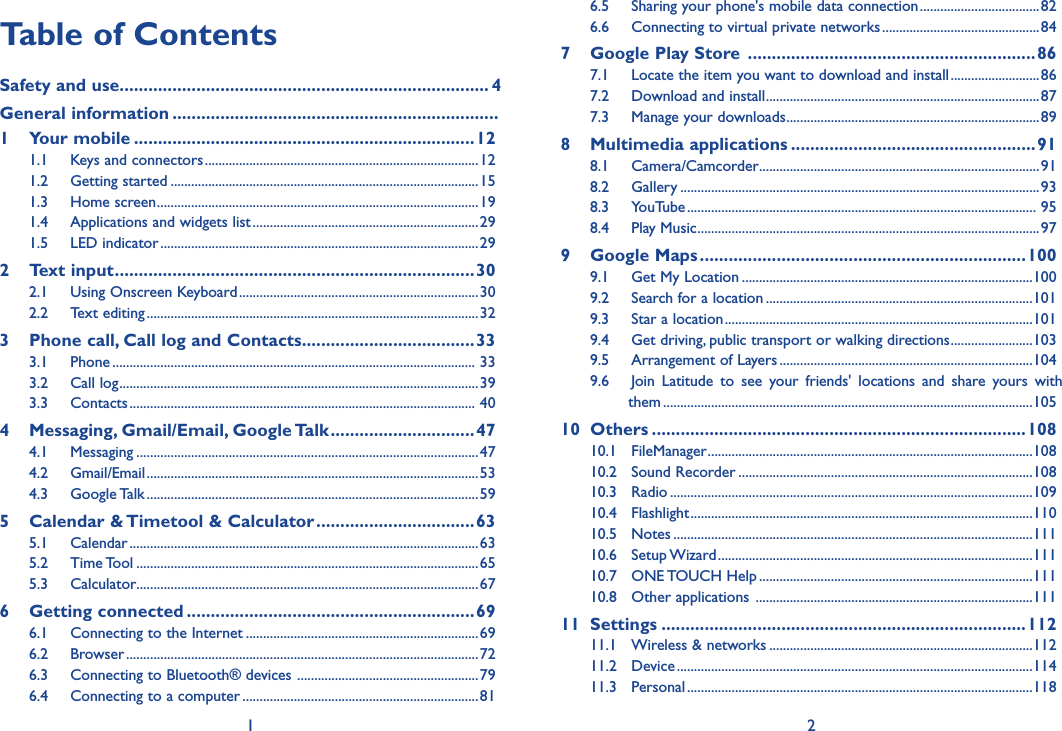 1 2Table of ContentsSafety and use ����������������������������������������������������������������������������� 4General information ��������������������������������������������������������������������  1  Your mobile �����������������������������������������������������������������������121.1  Keys and connectors ................................................................................121.2  Getting started ..........................................................................................151.3  Home screen ..............................................................................................191.4  Applications and widgets list ..................................................................291.5  LED indicator .............................................................................................292  Text input ���������������������������������������������������������������������������302.1  Using Onscreen Keyboard ......................................................................302.2  Text editing .................................................................................................323   Phone call, Call log and Contacts ������������������������������������333.1  Phone .......................................................................................................... 333.2  Call log .........................................................................................................393.3  Contacts ..................................................................................................... 404   Messaging, Gmail/Email, Google Talk ������������������������������474.1  Messaging ....................................................................................................474.2  Gmail/Email .................................................................................................534.3  Google Talk .................................................................................................595   Calendar &amp; Timetool &amp; Calculator ���������������������������������635.1  Calendar ......................................................................................................635.2  Time Tool ....................................................................................................655.3  Calculator ....................................................................................................676  Getting connected ������������������������������������������������������������696.1  Connecting to the Internet ....................................................................696.2  Browser .......................................................................................................726.3  Connecting to Bluetooth® devices  .....................................................796.4  Connecting to a computer .....................................................................816.5  Sharing your phone&apos;s mobile data connection ...................................826.6  Connecting to virtual private networks ..............................................847  Google Play Store  ������������������������������������������������������������867.1  Locate the item you want to download and install ..........................867.2  Download and install ................................................................................877.3  Manage your downloads ..........................................................................898  Multimedia applications ���������������������������������������������������918.1  Camera/Camcorder ..................................................................................918.2  Gallery .........................................................................................................938.3  YouTube ...................................................................................................... 958.4  Play Music ....................................................................................................979  Google Maps ��������������������������������������������������������������������1009.1  Get My Location .....................................................................................1009.2  Search for a location ..............................................................................1019.3  Star a location ..........................................................................................1019.4  Get driving, public transport or walking directions ........................1039.5  Arrangement of Layers ..........................................................................1049.6  Join  Latitude  to  see  your  friends&apos;  locations  and  share  yours  with           them ............................................................................................................10510  Others ������������������������������������������������������������������������������10810.1  FileManager ...............................................................................................10810.2  Sound Recorder ......................................................................................10810.3  Radio ..........................................................................................................10910.4  Flashlight ....................................................................................................11010.5  Notes .........................................................................................................11110.6  Setup Wizard ............................................................................................11110.7  ONE TOUCH Help ................................................................................11110.8  Other applications  .................................................................................11111  Settings ����������������������������������������������������������������������������11211.1  Wireless &amp; networks .............................................................................11211.2  Device ........................................................................................................11411.3  Personal .....................................................................................................118