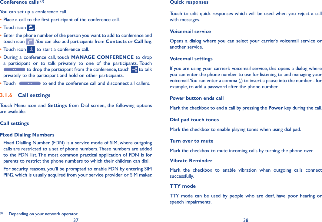 37 38Quick responsesTouch to edit quick responses which will be used when you reject a call with messages.Voicemail serviceOpens a dialog  where you can select  your carrier’s voicemail service or another service.Voicemail settingsIf you are using your carrier’s voicemail service, this opens a dialog where you can enter the phone number to use for listening to and managing your voicemail. You can enter a comma (,) to insert a pause into the number - for example, to add a password after the phone number. Power button ends callMark the checkbox to end a call by pressing the Power key during the call.Dial pad touch tonesMark the checkbox to enable playing tones when using dial pad.Turn over to muteMark the checkbox to mute incoming calls by turning the phone over.Vibrate ReminderMark  the  checkbox  to  enable  vibration  when  outgoing  calls  connect successfully.TTY modeTTY  mode  can  be  used  by  people  who  are  deaf,  have  poor  hearing  or speech impairments.Conference calls (1)You can set up a conference call. •Place a call to the first participant of the conference call. •Touch icon   .• Enter the phone number of the person you want to add to conference and touch icon   . You can also add participants from Contacts or Call log.•Touch icon   to start a conference call.•During  a conference call, touch  MANAGE  CONFERENCE to drop a  participant  or  to  talk  privately  to  one  of  the  participants.  Touch  to drop the participant from the conference, touch   to talk privately to the participant and hold on other participants.•Touch    to end the conference call and disconnect all callers.3�1�6  Call settingsTouch  Menu  icon and  Settings  from Dial  screen,  the  following options are available:Call settingsFixed Dialing NumbersFixed Dialling Number (FDN) is a service mode of SIM, where outgoing calls are restricted to a set of phone numbers. These numbers are added to the FDN list. The most common practical application of FDN is for parents to restrict the phone numbers to which their children can dial.For security reasons, you’ll be prompted to enable FDN by entering SIM PIN2 which is usually acquired from your service provider or SIM maker.(1)  Depending on your network operator.