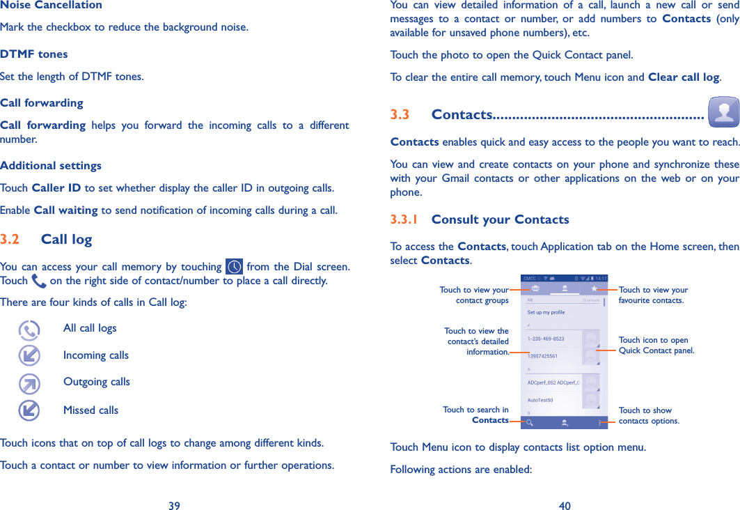 39 40You  can  view  detailed  information  of  a  call,  launch  a  new  call  or  send messages  to  a  contact  or  number,  or  add  numbers  to  Contacts  (only available for unsaved phone numbers), etc.Touch the photo to open the Quick Contact panel.To clear the entire call memory, touch Menu icon and Clear call log.3�3  Contacts������������������������������������������������������  Contacts enables quick and easy access to the people you want to reach. You can view and create contacts on your phone and synchronize these with your  Gmail contacts or  other applications  on the  web or  on  your phone.3�3�1  Consult your ContactsTo access the Contacts, touch Application tab on the Home screen, then select Contacts. Touch to view the contact’s detailed information.Touch icon to open Quick Contact panel.Touch to view your favourite contacts.Touch to view your contact groupsTouch to search in  ContactsTouch to show contacts options.Touch Menu icon to display contacts list option menu. Following actions are enabled:Noise CancellationMark the checkbox to reduce the background noise.DTMF tonesSet the length of DTMF tones.Call forwardingCall  forwarding  helps  you  forward  the  incoming  calls  to  a  different number. Additional settingsTouch Caller ID to set whether display the caller ID in outgoing calls. Enable Call waiting to send notification of incoming calls during a call.3�2  Call logYou can access your call memory by touching   from the Dial screen. Touch   on the right side of contact/number to place a call directly. There are four kinds of calls in Call log:All call logsIncoming calls Outgoing calls Missed calls Touch icons that on top of call logs to change among different kinds.Touch a contact or number to view information or further operations.