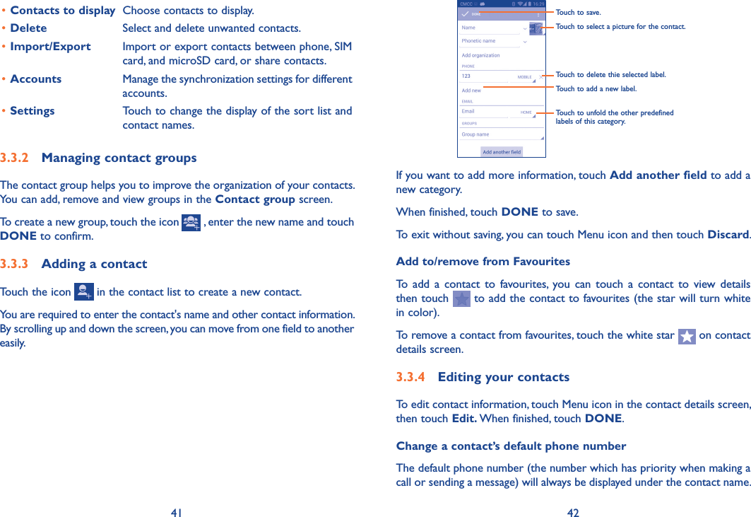 41 42Touch to select a picture for the contact.Touch to unfold the other predefined labels of this category.Touch to delete thie selected label.Touch to save.Touch to add a new label.If you want to add more information, touch Add another field to add a new category.When finished, touch DONE to save.To exit without saving, you can touch Menu icon and then touch Discard.Add to/remove from FavouritesTo  add  a  contact to  favourites,  you can touch  a  contact  to view  details then touch   to add the contact to favourites (the star will turn white in color). To remove a contact from favourites, touch the white star   on contact details screen.3�3�4  Editing your contactsTo edit contact information, touch Menu icon in the contact details screen, then touch Edit� When finished, touch DONE.Change a contact’s default phone numberThe default phone number (the number which has priority when making a call or sending a message) will always be displayed under the contact name. •Contacts to display Choose contacts to display.•Delete Select and delete unwanted contacts.•Import/Export Import or export contacts between phone, SIM card, and microSD card, or share contacts.•Accounts Manage the synchronization settings for different accounts.•Settings Touch to change the display of the sort list and contact names.3�3�2  Managing contact groupsThe contact group helps you to improve the organization of your contacts. You can add, remove and view groups in the Contact group screen.To create a new group, touch the icon   , enter the new name and touch DONE to confirm.3�3�3  Adding a contactTouch the icon   in the contact list to create a new contact.You are required to enter the contact&apos;s name and other contact information. By scrolling up and down the screen, you can move from one field to another easily.