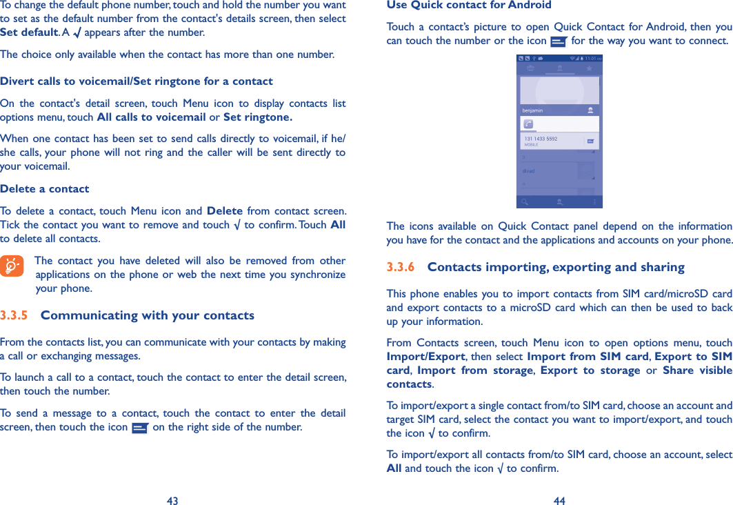 43 44Use Quick contact for AndroidTouch  a contact’s picture  to open  Quick Contact  for Android,  then you can touch the number or the icon   for the way you want to connect.The  icons available  on Quick  Contact  panel  depend on  the  information you have for the contact and the applications and accounts on your phone.3�3�6  Contacts importing, exporting and sharingThis phone enables you to import contacts from SIM card/microSD card and export contacts to a microSD card which can then be used to back up your information.From  Contacts  screen,  touch  Menu  icon  to  open  options  menu,  touch Import/Export, then select Import from SIM card, Export to SIM card,  Import  from  storage,  Export  to  storage  or  Share  visible contacts.To import/export a single contact from/to SIM card, choose an account and target SIM card, select the contact you want to import/export, and touch the icon √ to confirm.To import/export all contacts from/to SIM card, choose an account, select All and touch the icon √ to confirm.To change the default phone number, touch and hold the number you want to set as the default number from the contact&apos;s details screen, then select Set default. A   appears after the number.The choice only available when the contact has more than one number.Divert calls to voicemail/Set ringtone for a contactOn  the  contact&apos;s  detail  screen,  touch Menu  icon to  display  contacts  list options menu, touch All calls to voicemail or Set ringtone�When one contact has been set to send calls directly to voicemail, if he/she calls, your phone will not  ring and the caller will be  sent directly to your voicemail.Delete a contactTo  delete  a contact,  touch Menu  icon  and Delete  from  contact  screen. Tick the contact you want to remove and touch √ to confirm. Touch All to delete all contacts.The  contact  you  have  deleted  will  also  be  removed  from  other applications on the phone or web the next time you synchronize your phone.3�3�5  Communicating with your contactsFrom the contacts list, you can communicate with your contacts by making a call or exchanging messages.To launch a call to a contact, touch the contact to enter the detail screen, then touch the number.To  send  a  message  to  a  contact,  touch  the  contact  to  enter  the  detail screen, then touch the icon   on the right side of the number.