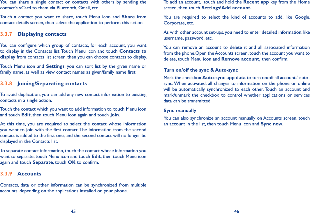 45 46To add an account,  touch and hold the Recent app key from the Home screen, then touch Settings\Add account�You  are  required  to  select  the  kind  of  accounts  to  add,  like  Google, Corporate, etc.As with other account set-ups, you need to enter detailed information, like username, password, etc.You  can  remove  an  account  to  delete  it  and  all  associated  information from the phone.Open the Accounts screen, touch the account you want to delete, touch Menu icon and Remove account, then confirm.Turn on/off the sync &amp; Auto-syncMark the checkbox Auto-sync app data to turn on/off all accounts&apos; auto-sync. When activated, all changes to information on the phone  or online will  be  automatically  synchronized  to  each  other. Touch  an  account  and mark/unmark  the  checkbox  to  control whether  applications  or  services data can be transmitted.Sync manuallyYou can also synchronize an account manually on Accounts screen, touch an account in the list, then touch Menu icon and Sync now.You  can  share  a  single  contact  or  contacts  with  others  by  sending  the contact&apos;s vCard to them via Bluetooth, Gmail, etc.Touch  a  contact  you  want  to  share,  touch  Menu  icon  and  Share  from contact details screen, then select the application to perform this action. 3�3�7  Displaying contactsYou  can  configure which group  of  contacts,  for each account,  you  want to display in the Contacts list. Touch Menu icon and touch Contacts to display from contacts list screen, then you can choose contacts to display.Touch  Menu icon and  Settings, you  can sort list  by the  given name  or family name, as well as view contact names as given/family name first.3�3�8  Joining/Separating contactsTo avoid duplication, you can add any new contact information to existing contacts in a single action. Touch the contact which you want to add information to, touch Menu icon  and touch Edit, then touch Menu icon again and touch Join. At  this  time,  you  are  required to select  the  contact  whose  information you want to join with the first contact. The information from the second contact is added to the first one, and the second contact will no longer be displayed in the Contacts list.To separate contact information, touch the contact whose information you want to separate, touch Menu icon and touch Edit, then touch Menu icon  again and touch Separate, touch OK to confirm.3�3�9  AccountsContacts,  data  or  other  information  can  be  synchronized  from multiple accounts, depending on the applications installed on your phone.