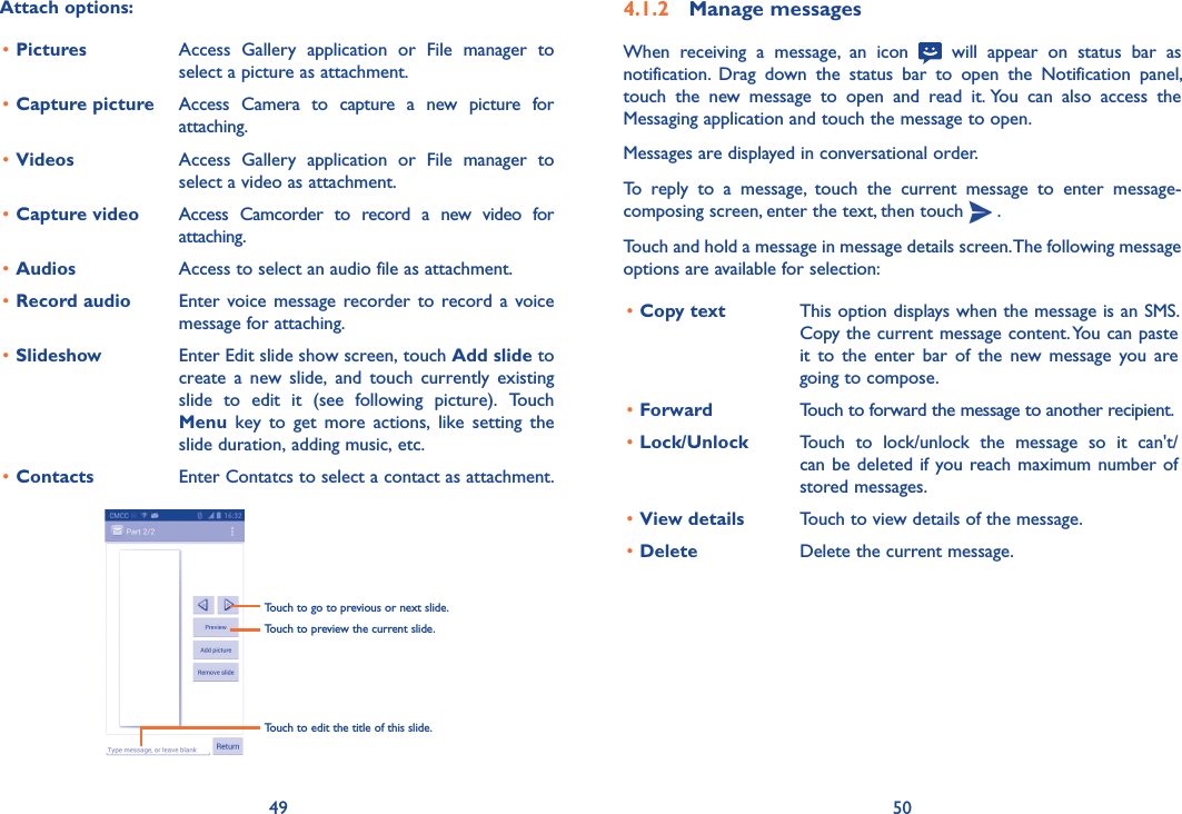 49 504�1�2  Manage messagesWhen  receiving  a  message,  an  icon   will  appear  on  status  bar  as notification.  Drag  down  the  status  bar  to  open  the  Notification  panel, touch  the  new  message  to  open  and  read  it. You  can  also  access  the Messaging application and touch the message to open. Messages are displayed in conversational order.To  reply  to  a  message,  touch  the  current  message  to  enter  message-composing screen, enter the text, then touch   .Touch and hold a message in message details screen. The following message options are available for selection:•Copy text This option displays when the message is an SMS. Copy the current message content. You can paste it  to  the  enter  bar  of  the  new message you  are going to compose.•Forward Touch to forward the message to another recipient.•Lock/Unlock  Touch  to  lock/unlock  the  message  so  it  can&apos;t/can be deleted if you reach maximum number of stored messages. •View details Touch to view details of the message.•Delete Delete the current message.Attach options:•Pictures Access  Gallery  application  or  File  manager  to select a picture as attachment.•Capture picture Access  Camera  to  capture  a  new  picture  for attaching.•Videos Access  Gallery  application  or  File  manager  to select a video as attachment.•Capture video Access  Camcorder  to  record  a  new  video  for attaching.•Audios Access to select an audio file as attachment.•Record audio  Enter voice  message recorder to  record  a voice message for attaching.•Slideshow Enter Edit slide show screen, touch Add slide to create  a  new  slide,  and  touch  currently  existing slide  to  edit  it  (see  following  picture).  Touch Menu  key  to  get  more  actions,  like  setting  the slide duration, adding music, etc.•Contacts Enter Contatcs to select a contact as attachment.Touch to go to previous or next slide.Touch to preview the current slide.Touch to edit the title of this slide.
