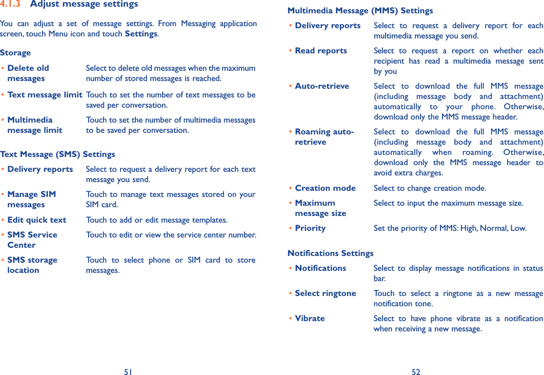 51 52Multimedia Message (MMS) Settings•Delivery reports Select  to  request  a  delivery  report  for  each multimedia message you send.•Read reports Select  to  request  a  report  on  whether  each recipient  has  read  a  multimedia  message  sent by you•Auto-retrieve  Select  to  download  the  full  MMS  message (including  message  body  and  attachment) automatically  to  your  phone.  Otherwise, download only the MMS message header.•Roaming auto-retrieveSelect  to  download  the  full  MMS  message (including  message  body  and  attachment) automatically  when  roaming.  Otherwise, download  only  the  MMS  message  header  to avoid extra charges.•Creation mode Select to change creation mode.•Maximum message sizeSelect to input the maximum message size.•Priority Set the priority of MMS: High, Normal, Low.Notifications Settings•Notifications Select  to  display message  notifications  in  status bar.•Select ringtone Touch  to  select  a  ringtone  as  a  new  message notification tone.•Vibrate Select  to  have  phone  vibrate  as  a  notification when receiving a new message.4�1�3  Adjust message settingsYou  can  adjust  a  set  of  message  settings.  From  Messaging  application screen, touch Menu icon and touch Settings. Storage•Delete old messagesSelect to delete old messages when the maximum number of stored messages is reached. •Text message limit Touch to set the number of text messages to be saved per conversation.•Multimedia message limitTouch to set the number of multimedia messages to be saved per conversation.Text Message (SMS) Settings•Delivery reports Select to request a delivery report for each text message you send.•Manage SIM  messagesTouch to manage text messages stored on your SIM card.•Edit quick text Touch to add or edit message templates.•SMS Service CenterTouch to edit or view the service center number.•SMS storage locationTouch  to  select  phone  or  SIM  card  to  store messages.
