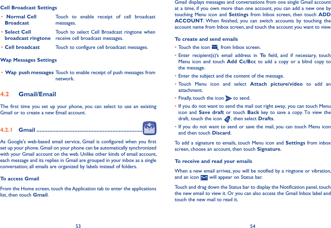 53 54Gmail displays messages and conversations from one single Gmail account at a time, if you own more than one account, you can add a new one by touching Menu icon and Settings  from  Inbox screen,  then touch  ADD ACCOUNT. When  finished,  you  can  switch  accounts  by  touching  the account name from Inbox screen, and touch the account you want to view.To create and send emails•Touch the icon   from Inbox screen.•Enter  recipient(s)’s  email  address  in  To  field,  and  if  necessary,  touch Menu icon  and  touch  Add Cc/Bcc to  add a  copy or  a  blind copy to the message.•Enter the subject and the content of the message.•Touch  Menu  icon  and  select  Attach  picture/video  to  add  an attachment.•Finally, touch the icon   to send. •If you do not want to send the mail out right away, you can touch Menu icon and  Save draft or touch Back  key to  save a  copy. To view the draft, touch the icon  , then select Drafts.•If you do not want to send or save the mail, you can touch Menu icon   and then touch Discard.To add a signature to emails, touch Menu icon and Settings from inbox screen, choose an account, then touch Signature.To receive and read your emails When a new email arrives, you will be notified by a ringtone or vibration, and an icon   will appear on Status bar. Touch and drag down the Status bar to display the Notification panel, touch the new email to view it. Or you can also access the Gmail Inbox label and touch the new mail to read it.Cell Broadcast Settings• Normal Cell BroadcastTouch  to  enable  receipt  of  cell  broadcast messages.•Select Cell broadcast ringtoneTouch  to select  Cell Broadcast ringtone when receive cell broadcast messages.•Cell broadcast  Touch to configure cell broadcast messages.Wap Messages Settings• Wap  push messages Touch to enable receipt of push messages from network.4�2  Gmail/EmailThe first  time you set  up your phone, you can  select to use an existing Gmail or to create a new Email account. 4�2�1  Gmail �������������������������������������������������������������������As Google&apos;s web-based email service, Gmail is configured when you first set up your phone. Gmail on your phone can be automatically synchronized with your Gmail account on the web. Unlike other kinds of email account, each message and its replies in Gmail are grouped in your inbox as a single conversation; all emails are organized by labels instead of folders.To access GmailFrom the Home screen, touch the Application tab to enter the applications list, then touch Gmail.