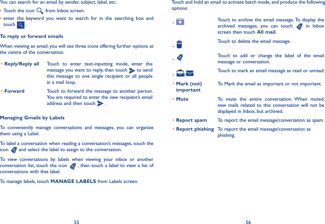 55 56Touch and hold an email to activate batch mode, and produce the following options:• Touch to archive the email message. To display the archived  messages,  you  can  touch    in  Inbox screen then touch All mail.•Touch to delete the email message.• Touch  to  add  or  change  the  label  of  the  email message or conversation.• /Touch to mark an email message as read or unread. •Mark (not) importantTo Mark the email as important or not important.•Mute To  mute  the  entire  conversation.  When  muted, new mails related to  this conversation will not  be displayed in Inbox, but archived.•Report spam To report the email message/conversation as spam.•Report phishing To report the email message/conversation as phishing.You can search for an email by sender, subject, label, etc.•Touch the icon   from Inbox screen.•enter  the  keyword  you  want  to  search  for  in  the  searching  box  and touch   .  To reply or forward emailsWhen viewing an email, you will see three icons offering further options at the centre of the conversation.•Reply/Reply all Touch  to  enter  text-inputting  mode,  enter  the message you want to reply, then touch   to send this message  to one single  recipient  or all  people in a mail loop.•Forward Touch to forward the message to another person. You are required to enter the new recipient’s email address and then touch   .Managing Gmails by LabelsTo  conveniently  manage  conversations  and  messages,  you  can  organize them using a Label.To label a conversation when reading a conversation’s messages, touch the icon   and select the label to assign to the conversation.To  view  conversations  by  labels  when  viewing  your  inbox  or  another conversation list, touch the icon   , then touch a label to view a list of conversations with that label.To manage labels, touch MANAGE LABELS from Labels screen.