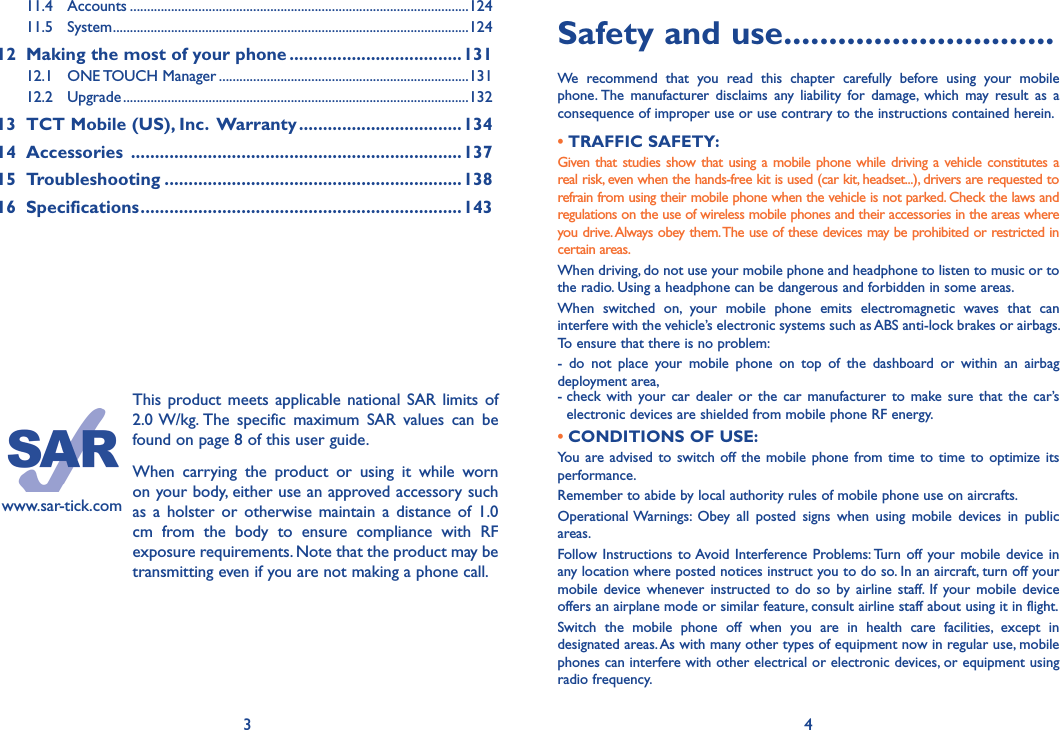 3 4www.sar-tick.comThis product  meets applicable national SAR  limits of 2.0 W/kg. The  specific  maximum  SAR  values  can  be found on page 8 of this user guide.When  carrying  the  product  or  using  it  while  worn on your body, either use an approved accessory such as  a holster  or  otherwise maintain a  distance  of 1.0 cm  from  the  body  to  ensure  compliance  with  RF exposure requirements. Note that the product may be transmitting even if you are not making a phone call.Safety and use ������������������������������We  recommend  that  you  read  this  chapter  carefully  before  using  your  mobile phone. The  manufacturer  disclaims  any  liability  for  damage,  which  may  result  as  a consequence of improper use or use contrary to the instructions contained herein.• TRAFFIC SAFETY:Given that  studies show  that using a mobile  phone while driving a vehicle constitutes  a real risk, even when the hands-free kit is used (car kit, headset...), drivers are requested to refrain from using their mobile phone when the vehicle is not parked. Check the laws and regulations on the use of wireless mobile phones and their accessories in the areas where you drive. Always obey them. The use of these devices may be prohibited or restricted in certain areas.When driving, do not use your mobile phone and headphone to listen to music or to the radio. Using a headphone can be dangerous and forbidden in some areas.When  switched  on,  your  mobile  phone  emits  electromagnetic  waves  that  can interfere with the vehicle’s electronic systems such as ABS anti-lock brakes or airbags. To ensure that there is no problem:-  do  not  place  your  mobile  phone  on  top  of  the  dashboard  or  within  an  airbag deployment area,-  check with  your  car dealer  or  the car  manufacturer  to  make  sure that  the car’s electronic devices are shielded from mobile phone RF energy. • CONDITIONS OF USE:You  are advised to switch off the mobile phone  from time to time to optimize its performance.Remember to abide by local authority rules of mobile phone use on aircrafts.Operational Warnings:  Obey  all  posted  signs  when  using  mobile  devices  in  public areas.Follow Instructions  to Avoid Interference Problems: Turn  off  your mobile  device in any location where posted notices instruct you to do so. In an aircraft, turn off your mobile  device  whenever  instructed to  do so  by airline  staff.  If  your mobile  device offers an airplane mode or similar feature, consult airline staff about using it in flight.Switch  the  mobile  phone  off  when  you  are  in  health  care  facilities,  except  in designated areas. As with many other types of equipment now in regular use, mobile phones can interfere with other electrical or electronic devices, or equipment using radio frequency.11.4  Accounts ...................................................................................................12411.5  System ........................................................................................................12412   Making the most of your phone ������������������������������������13112.1  ONE TOUCH Manager .........................................................................13112.2  Upgrade .....................................................................................................13213  TCT Mobile (US), Inc�  Warranty ����������������������������������13414  Accessories  ���������������������������������������������������������������������13715  Troubleshooting ��������������������������������������������������������������13816  Specifications �������������������������������������������������������������������143