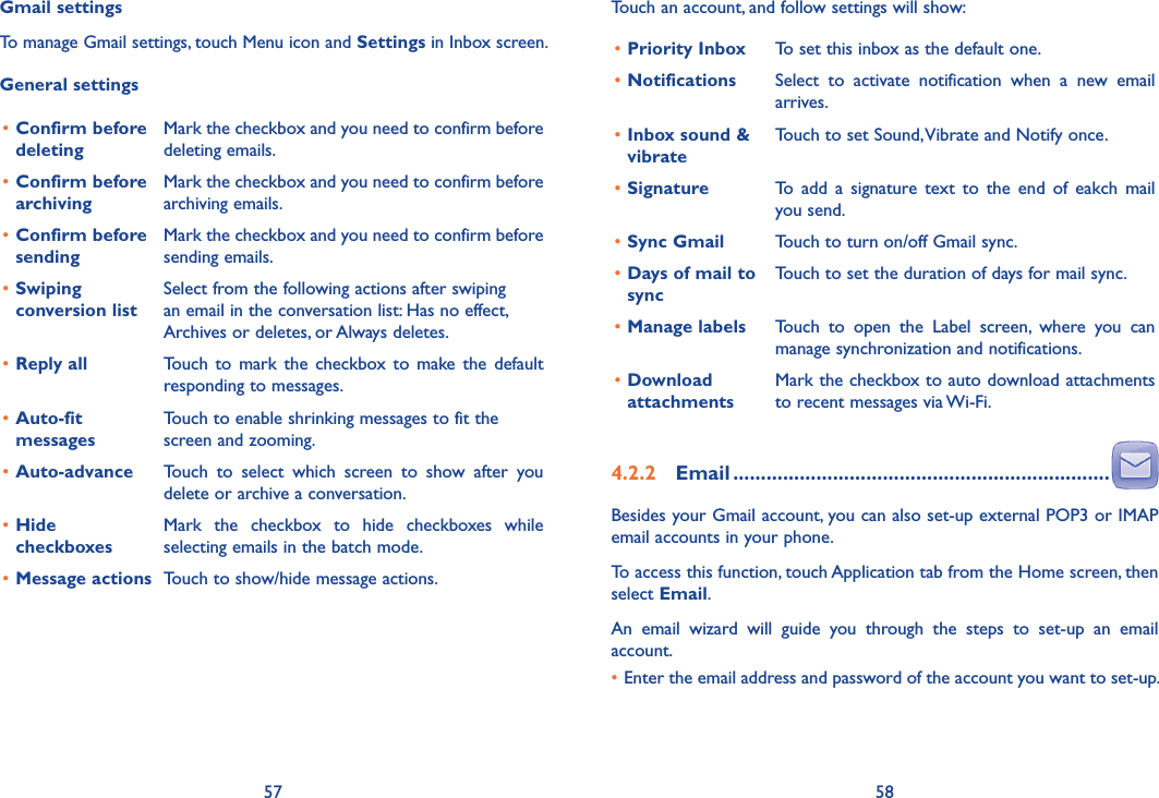 57 58Touch an account, and follow settings will show:•Priority Inbox To set this inbox as the default one.•Notifications Select  to  activate  notification  when  a  new  email arrives.•Inbox sound &amp; vibrateTouch to set Sound, Vibrate and Notify once.•Signature To  add  a  signature  text  to  the  end  of  eakch  mail you send.•Sync Gmail  Touch to turn on/off Gmail sync.•Days of mail to syncTouch to set the duration of days for mail sync.•Manage labels Touch  to  open  the  Label  screen,  where  you  can manage synchronization and notifications.•Download attachmentsMark the checkbox to auto download attachments to recent messages via Wi-Fi.4�2�2  Email ��������������������������������������������������������������������Besides your Gmail account, you can also set-up external POP3 or IMAP email accounts in your phone.To access this function, touch Application tab from the Home screen, then select Email.An  email  wizard  will  guide  you  through  the  steps  to  set-up  an  email account.•Enter the email address and password of the account you want to set-up.Gmail settingsTo manage Gmail settings, touch Menu icon and Settings in Inbox screen.General settings•Confirm before deletingMark the checkbox and you need to confirm before deleting emails.•Confirm before archivingMark the checkbox and you need to confirm before archiving emails.•Confirm before sendingMark the checkbox and you need to confirm before sending emails.•Swiping conversion listSelect from the following actions after swiping an email in the conversation list: Has no effect, Archives or deletes, or Always deletes.•Reply all Touch  to  mark the checkbox  to make the default responding to messages.•Auto-fit messagesTouch to enable shrinking messages to fit the screen and zooming.•Auto-advance Touch  to  select  which  screen  to  show  after  you delete or archive a conversation.•Hide checkboxesMark  the  checkbox  to  hide  checkboxes  while selecting emails in the batch mode.•Message actions Touch to show/hide message actions.